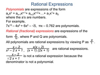 Rational Expressions
For example,
7x12 – 4x5 + 6x2 – 5, πx – 0.762 are polynomials.
Rational (fractional) expressions are expressions of the
form , where P and Q are polynomials.P
Q
Polynomials are expressions of the form
anxn + an-1xn-1+ an-2xn-2+…+ a1x1+ a0
where the a’s are numbers.
All polynomials are rational expressions by viewing P as .
P
1
x – 2
x2 – 2 x + 1 ,
x(x – 2)
(x + 1) (2x + 1)
are rational expressions.
x – 2
 2 x + 1
is not a rational expression because the
denominator is not a polynomial.
 