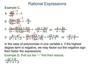 b(x – y)
a(y – x)
Example C.
2y
–2y
=
-1
–1
-1
= –b
a
a.
b.
Rational Expressions
(x – 2y)(x + 3y)
(x – 3y)(2y – x)
c.
-1
=
–(x + 3y)
(x – 3y)
or
–x – 3y
x – 3y
d.
4 – x2
x2 – x – 2
=
(2 – x)(2 + x)
(x + 1)(x – 2)
-1
=
–(2 + x)
x + 1
or
–2 – x
x + 1
–x2 + 4
–x2 + x + 2
Example D. Pull out the “–” first then reduce.
In the case of polynomials in one variable x, if the highest
degree term is negative, we may factor out the negative sign
then factor the expressions.
 