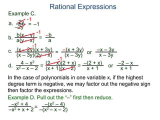 b(x – y)
a(y – x)
Example C.
2y
–2y
=
-1
–1
-1
= –b
a
a.
b.
Rational Expressions
(x – 2y)(x + 3y)
(x – 3y)(2y – x)
c.
-1
=
–(x + 3y)
(x – 3y)
or
–x – 3y
x – 3y
d.
4 – x2
x2 – x – 2
=
(2 – x)(2 + x)
(x + 1)(x – 2)
-1
=
–(2 + x)
x + 1
or
–2 – x
x + 1
In the case of polynomials in one variable x, if the highest
degree term is negative, we may factor out the negative sign
then factor the expressions.
–x2 + 4
–x2 + x + 2=
Example D. Pull out the “–” first then reduce.
–(x2 – 4)
–(x2 – x – 2)
 