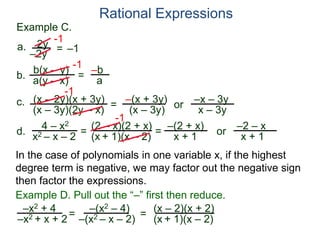 b(x – y)
a(y – x)
Example C.
2y
–2y
=
-1
–1
-1
= –b
a
a.
b.
Rational Expressions
(x – 2y)(x + 3y)
(x – 3y)(2y – x)
c.
-1
=
–(x + 3y)
(x – 3y)
or
–x – 3y
x – 3y
d.
4 – x2
x2 – x – 2
=
(2 – x)(2 + x)
(x + 1)(x – 2)
-1
=
–(2 + x)
x + 1
or
–2 – x
x + 1
–x2 + 4
–x2 + x + 2= (x – 2)(x + 2)
(x + 1)(x – 2)=
Example D. Pull out the “–” first then reduce.
–(x2 – 4)
–(x2 – x – 2)
In the case of polynomials in one variable x, if the highest
degree term is negative, we may factor out the negative sign
then factor the expressions.
 