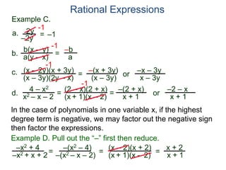 b(x – y)
a(y – x)
Example C.
2y
–2y
=
-1
–1
-1
= –b
a
a.
b.
Rational Expressions
(x – 2y)(x + 3y)
(x – 3y)(2y – x)
c.
-1
=
–(x + 3y)
(x – 3y)
or
–x – 3y
x – 3y
d.
4 – x2
x2 – x – 2
=
(2 – x)(2 + x)
(x + 1)(x – 2)
-1
=
–(2 + x)
x + 1
or
–2 – x
x + 1
–x2 + 4
–x2 + x + 2= (x – 2)(x + 2)
(x + 1)(x – 2)=
Example D. Pull out the “–” first then reduce.
–(x2 – 4)
–(x2 – x – 2) = x + 2
x + 1
In the case of polynomials in one variable x, if the highest
degree term is negative, we may factor out the negative sign
then factor the expressions.
 