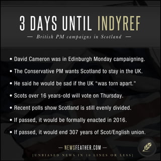 3 DAYS UNTIL INDYREF 
Bri t i sh PM campai g n s i n S c o t l and 
• David Cameron was in Edinburgh Monday campaigning. 
• The Conservative PM wants Scotland to stay in the UK. 
• He said he would be sad if the UK “was torn apart." 
• Scots over 16 years-old will vote on Thursday. 
• Recent polls show Scotland is still evenly divided. 
• If passed, it would be formally enacted in 2016. 
• If passed, it would end 307 years of Scot/English union. 
N E WS F E AT H E R . C O M 
[ U N B I A S E D N E W S I N 1 0 L I N E S O R L E S S ] 
