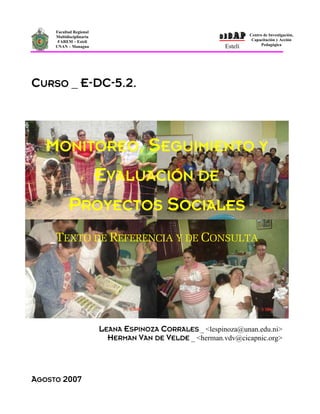 CICAP
     Facultad Regional
     Multidisciplinaria                                             Centro de Investigación,
      FAREM – Estelí                                                 Capacitación y Acción
                                                                          Pedagógica
     UNAN – Managua                                        Estelí




CURSO _ E-DC-5.2.




   MONITOREO, SEGUIMIENTO Y
                          EVALUACIÓN DE
           PROYECTOS SOCIALES
     TEXTO DE REFERENCIA Y DE CONSULTA




                          LEANA ESPINOZA CORRALES _ <lespinoza@unan.edu.ni>
                            HERMAN VAN DE VELDE _ <herman.vdv@cicapnic.org>



AGOSTO 2007
 