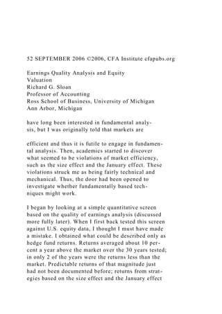 52 SEPTEMBER 2006 ©2006, CFA Institute cfapubs.org
Earnings Quality Analysis and Equity
Valuation
Richard G. Sloan
Professor of Accounting
Ross School of Business, University of Michigan
Ann Arbor, Michigan
have long been interested in fundamental analy-
sis, but I was originally told that markets are
efficient and thus it is futile to engage in fundamen-
tal analysis. Then, academics started to discover
what seemed to be violations of market efficiency,
such as the size effect and the January effect. These
violations struck me as being fairly technical and
mechanical. Thus, the door had been opened to
investigate whether fundamentally based tech-
niques might work.
I began by looking at a simple quantitative screen
based on the quality of earnings analysis (discussed
more fully later). When I first back tested this screen
against U.S. equity data, I thought I must have made
a mistake. I obtained what could be described only as
hedge fund returns. Returns averaged about 10 per-
cent a year above the market over the 30 years tested;
in only 2 of the years were the returns less than the
market. Predictable returns of that magnitude just
had not been documented before; returns from strat-
egies based on the size effect and the January effect
 