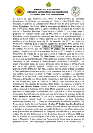de autoria do Dep. Belarmino Lins. Ofício nº 128/CPL/PMM, da Comissão
Permanente de Licitação, em resposta ao Ofício nº 394/2013-GP. Ofício nº
002/2013, do gabinete da Vereadora Nara Nídia Bentes da Silva, justificando suas
faltas. Expedidos: Não houve. Matéria para pauta da Ordem do Dia: Projeto de
Lei nº 008/2013, dispõe sobre o Código Sanitário do Município de Manicoré, de
autoria do Executivo Municipal. Projeto de Lei nº 009/2013, que dispõe sobre o
programa de Nutrição Infantil Leite do Meu Filho de autoria do Executivo. O
Presidente comunica que foi decidido com o Ver. Burrim que a Audiência Pública no
Distrito de Santo Antonio de Matupi ocorrerá dia 20 de Setembro de 2013 e a
Audiência sobre Energia será dia 27 de setembro de 2013 em Manicoré.
Vereadores inscritos para o grande expediente: Bombom, Miro Gomes, Kdé,
Michael Breves e Uca Galdino. GRANDE EXPEDIENTE: Matérias entregues a
Secretaria: Não houve. Uso da Tribuna: 1º Orador: Ver. Bombom. Já com a
palavra, cumprimenta a todos e apresenta Parecer da 2ª Comissão – Finanças e
Orçamento, ao Projeto de Lei que dispõe sobre o Programa Leite do Meu Filho.
Agradece e finaliza. 2º Orador: Ver. Miro Gomes. Já com a palavra, saúda a todos
os presentes. Apresenta Indicação nº 007/2013, que indica ao Prefeito Municipal e à
Secretaria de meio ambiente e Desenvolvimento Sustentável – SEMADES, que
sejam implantadas cestas de lixo nos principais pontos da cidade e principalmente
em frente dos prédios públicos. Justifica sua Indicação e encerra seu
pronunciamento. 3º Orador: Ver. Kdé. Já com a palavra, saúda a todos e agradece
a Deus pela oportunidade em se pronunciar. Apresenta Indicação nº 008/2013, de
sua autoria, que indica ao Chefe do Poder Executivo Municipal e ao Secretário
Municipal de Infraestrutura, a realização de serviços de recuperação das Estradas
Vicinais do Sindicato e do Monte-Santo. Parabeniza o Secretário do Meio ambiente
e sua Equipe junto com os Técnicos do ITEAM, pelo importante serviço de
mapeamento nas Estradas do Sindicato, Boca do Rio, etc. Agradece e encerra. 4º
Orador: Ver. Michael Breves. Já com a palavra, cumprimenta a todos. Comenta
sobre o material do Programa Minha Casa, Minha Vida entregue na Comunidade de
Igarapezinho. Disse que é um material de baixa qualidade e, por isso, houve grande
desperdício. Também comenta o lixão que está se formando no chamado Banho do
Areal. Aparte Ver Miro Gomes. Diz que pediu ao secretario da SEMINFRA para ser
feito um aterro naquele local, no entanto desconhece os lixos domésticos
descartados naquele local. O orador se preocupa com a saúde dos banhistas que
frequentam o Banho do Areal. Agradece e finaliza. 5º Orador: Ver. Uca Galdino. Já
com a palavra, cumprimenta a todos. Comenta sobre os Termos de Convênios entre
o Estado e o Município. Mostra sua satisfação diante desses benefícios alcançados.
Fala que Manicoré foi contemplado no Programa Mais Médicos e já estão aqui um
médico filho de filho de Manicoré e mais 2 médicos. Comenta o Ofício do IBGE que
fala do aumento da população para 2014, o que irá gerar o aumento de recursos
para o Município. O Ver. Junhão faz Requerimento Verbal para se ausentar da
presente Sessão. Com a aprovação, o presidente autoriza o ver. Junhão a sair. O
2

 