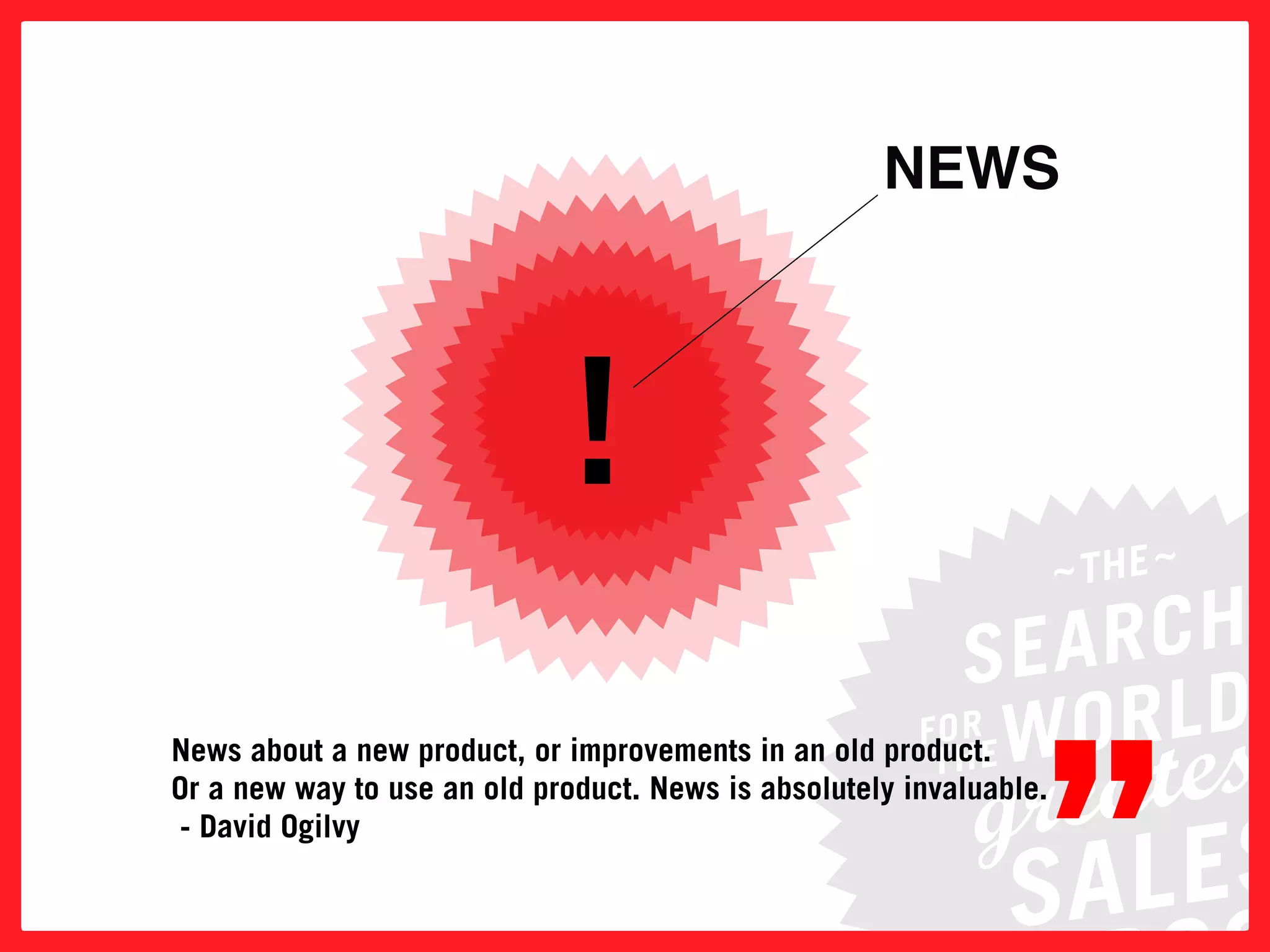 NEWS




                              !

                                                                 ”
news about a new product, or improvements in an old product.
or a new way to use an old product. news is absolutely invaluable.
 - David ogilvy
 
