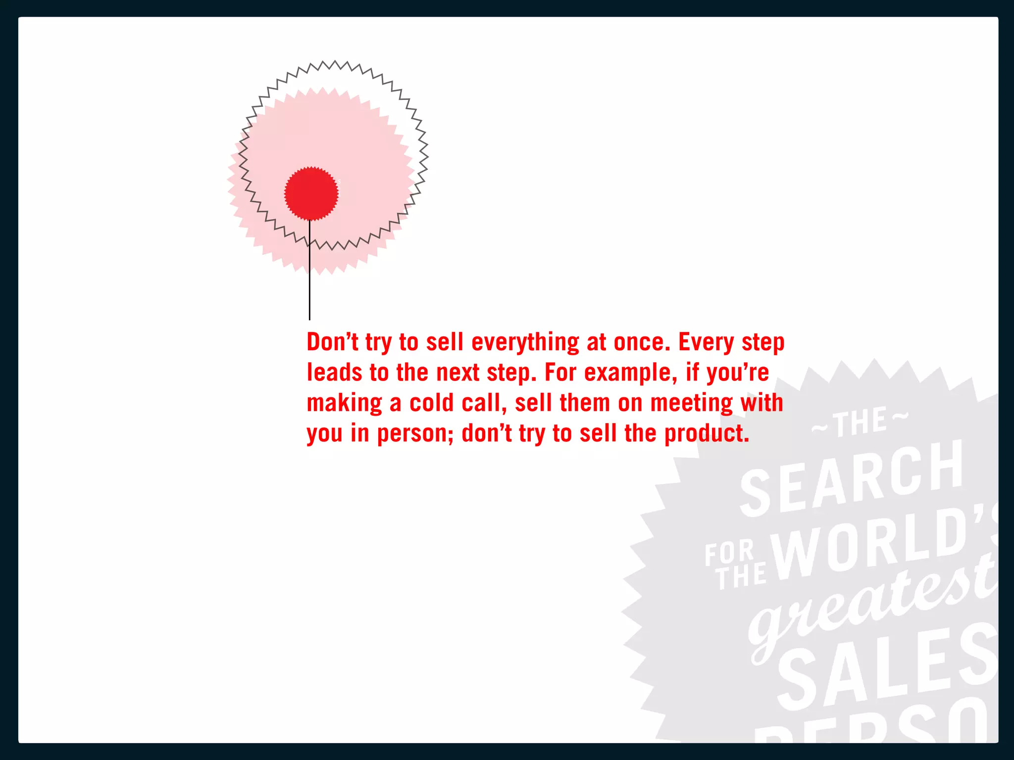 Don’t try to sell everything at once. every step
leads to the next step. for example, if you’re
making a cold call, sell them on meeting with
you in person; don’t try to sell the product.
 