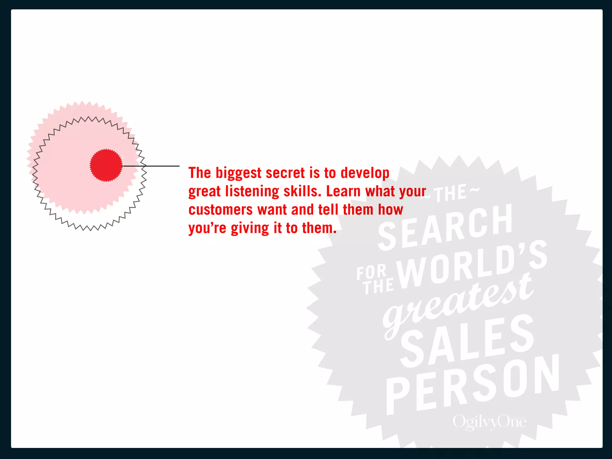 the biggest secret is to develop
great listening skills. learn what your
customers want and tell them how
you’re giving it to them.
 