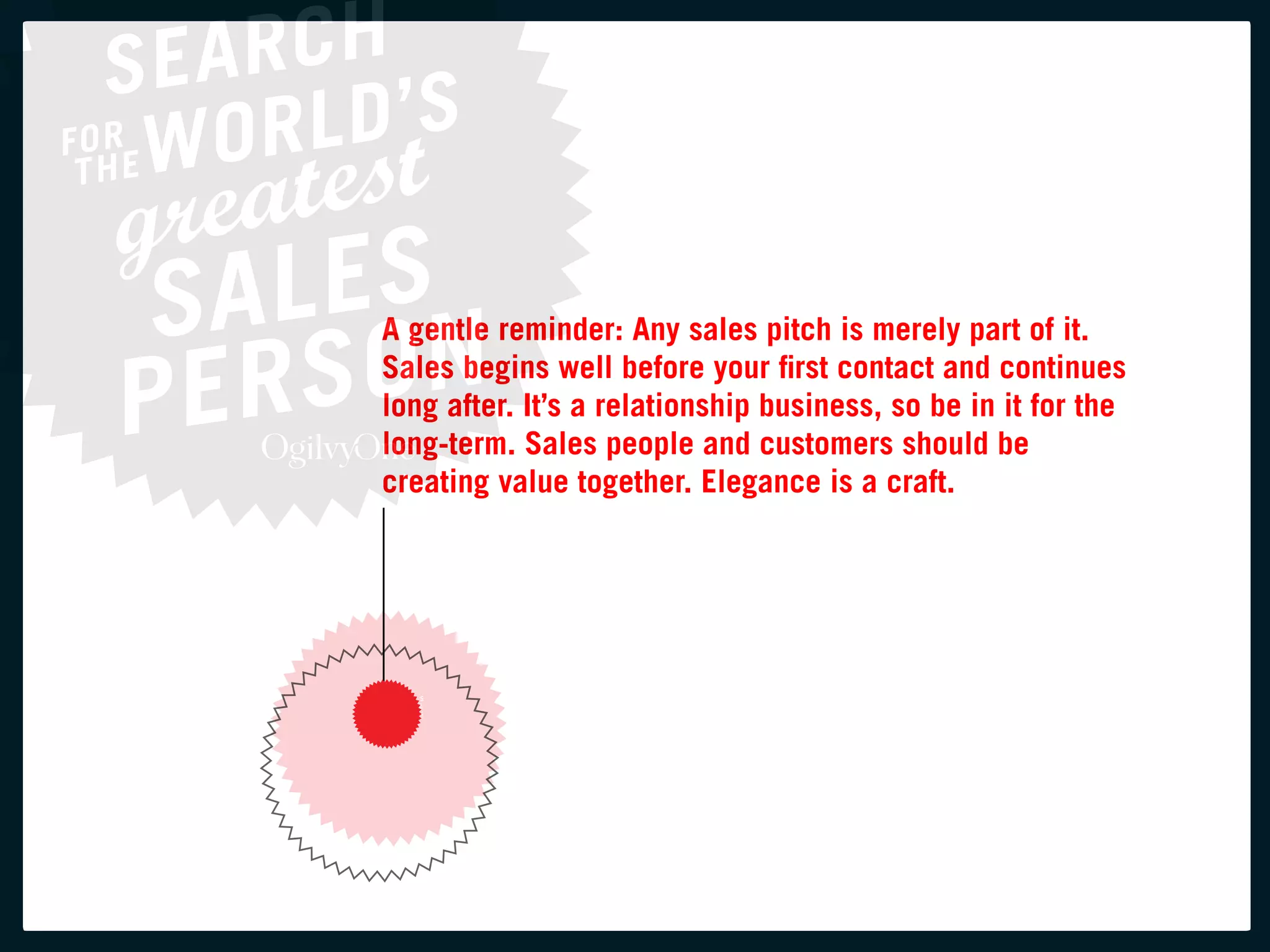 a gentle reminder: any sales pitch is merely part of it.
Sales begins well before your first contact and continues
long after. it’s a relationship business, so be in it for the
long-term. Sales people and customers should be
creating value together. elegance is a craft.
 