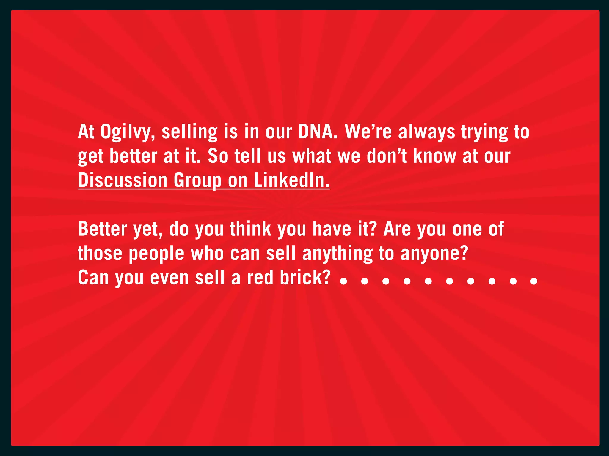 at ogilvy, selling is in our Dna. we’re always trying to
get better at it. So tell us what we don’t know at our
Discussion group on linkedin.

Better yet, do you think you have it? are you one of
those people who can sell anything to anyone?
can you even sell a red brick?
 