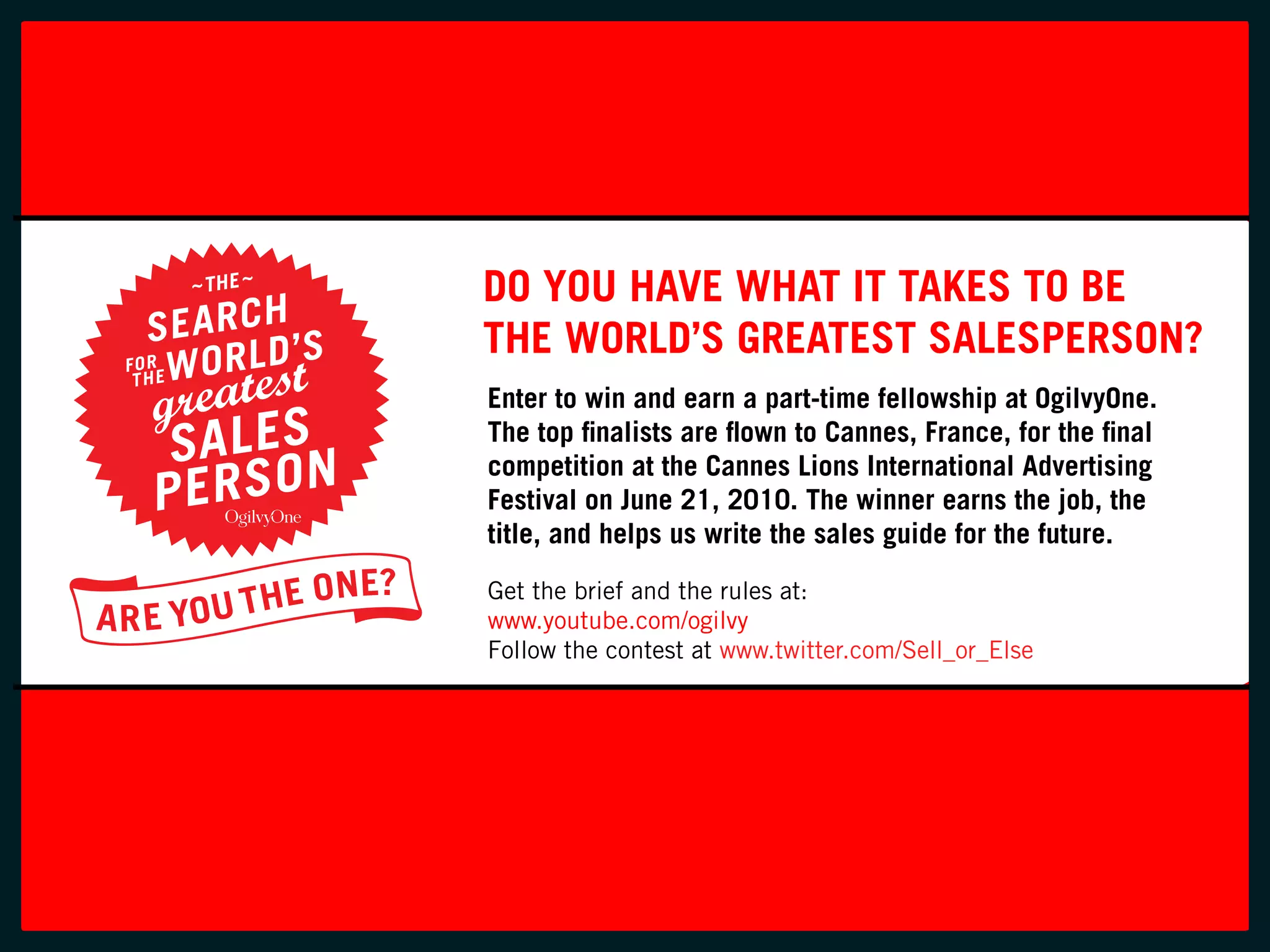 FONTS: TRADE GOTHIC BOLD
                         SCRIPT MT BOLD (MONOTYPE)
C0 M100 Y100 K0
Pantone 485
R233 G40 B35
#DF2823




                                Do you Have wHat it takeS to Be
                                tHe worlD’S greateSt SaleSperSon?
                                 enter to win and earn a part-time fellowship at ogilvyone.
                                 the top finalists are flown to cannes, france, for the final
                                 competition at the cannes lions international advertising
                                 festival on June 21, 2010. the winner earns the job, the
                                 title, and helps us write the sales guide for the future.
                                 Get the brief and the rules at:
                                 www.youtube.com/ogilvy
                                 Follow the contest at www.twitter.com/Sell_or_Else
 