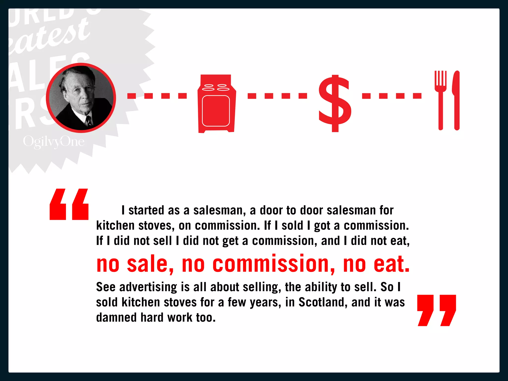 “         i started as a salesman, a door to door salesman for
    kitchen stoves, on commission. if i sold i got a commission.
    if i did not sell i did not get a commission, and i did not eat,

    no sale, no commission, no eat.



                                                                       ”
    See advertising is all about selling, the ability to sell. So i
    sold kitchen stoves for a few years, in Scotland, and it was
    damned hard work too.
 