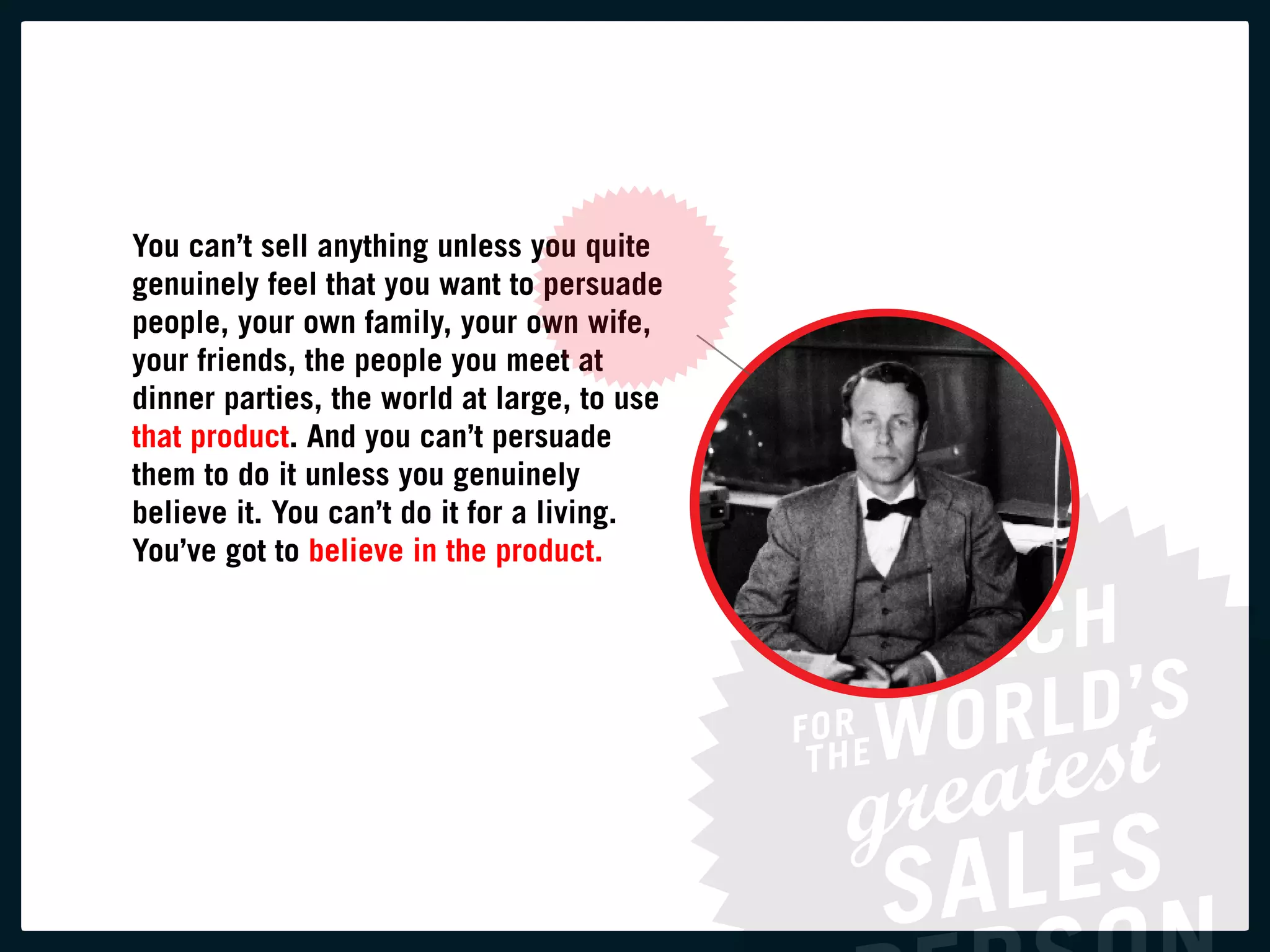 you can’t sell anything unless you quite
genuinely feel that you want to persuade
people, your own family, your own wife,
your friends, the people you meet at
dinner parties, the world at large, to use
that product. and you can’t persuade
them to do it unless you genuinely
believe it. you can’t do it for a living.
you’ve got to believe in the product.
 