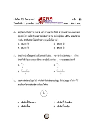 รหัสวิชา 05 วิทยาศาสตร                                                        หนา 19
วันอาทิตยที่ 21 กุมภาพันธ 2553                                      เวลา 11.30 - 13.30 น.


40. ธาตุกัมมันตรังสีธรรมชาติ X มีครึ่งชีวิตเทากับ 5,000 ป นักธรณีวิทยาคนพบซาก
    ของสัตวโบราณที่มีปริมาณธาตุกัมมันตรังสี X เหลืออยูเพียง 6.25% ของปริมาณ
    เริ่มตน สัตวโบราณนี้มีชวิตโดยประมาณเมื่อกี่ปมาแลว
                             ี
    1. 10,000 ป                                   2. 15,000 ป
    3. 20,000 ป                                   4. 25,000 ป

41. วัตถุอันหนึ่งเมื่ออยูบนโลกที่มีสนามโนมถวง g พบวามีน้ําหนักเทากับ W 1 ถานํา
    วัตถุนี้ไปไวบนดาวเคราะหอีกดวงพบวามีน้ําหนัก W 2 จงหามวลของวัตถุนี้
          W1                                             W 2
     1.                                             2.
          g                                               g
          W1+ W                                          W 2+ W
     3.            2
                                                    4.            1
             g                                               2g


42. วางเข็มทิศอันหนึ่งบนโตะ เข็มทิศชีขนในลักษณะดังรูป ถานําประจุบวกไปวางไว
                                      ้ ึ้
    ทางดานซายของเข็มทิศ จะเกิดอะไรขึ้น




     1. เข็มทิศชี้ไปทางขวา                          2. เข็มทิศชี้ไปทางซาย
     3. เข็มทิศชี้ลง                                4. เข็มทิศชี้ทางเดิม

ฉบับ 1 สําหรับการสอบปกติ
 