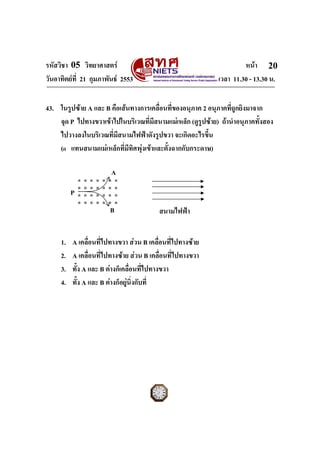 รหัสวิชา 05 วิทยาศาสตร                                              หนา 20
วันอาทิตยที่ 21 กุมภาพันธ 2553                            เวลา 11.30 - 13.30 น.


43. ในรูปซาย A และ B คือเสนทางการเคลื่อนที่ของอนุภาค 2 อนุภาคที่ถูกยิงมาจาก
    จุด P ไปทางขวาเขาไปในบริเวณที่มสนามแมเหล็ก (ดูรูปซาย) ถานําอนุภาคทั้งสอง
                                     ี
    ไปวางลงในบริเวณที่มีสนามไฟฟาดังรูปขวา จะเกิดอะไรขึ้น
    (ด แทนสนามแมเหล็กทีมทิศพุงเขาและตั้งฉากกับกระดาษ)
                           ่ ี

                                      A
              ด   ด   ด   ด   ด   ด   ด
              ด   ด   ด   ด   ด   ด   ด
          P   ด   ด   ด   ด   ด   ด   ด
              ด   ด   ด   ด   ด   ด   ด
                                  B       สนามไฟฟา


     1.   A เคลื่อนที่ไปทางขวา สวน B เคลื่อนที่ไปทางซาย
     2.   A เคลื่อนที่ไปทางซาย สวน B เคลื่อนที่ไปทางขวา
     3.   ทั้ง A และ B ตางก็เคลื่อนที่ไปทางขวา
     4.   ทั้ง A และ B ตางก็อยูนิ่งกับที่




ฉบับ 1 สําหรับการสอบปกติ
 