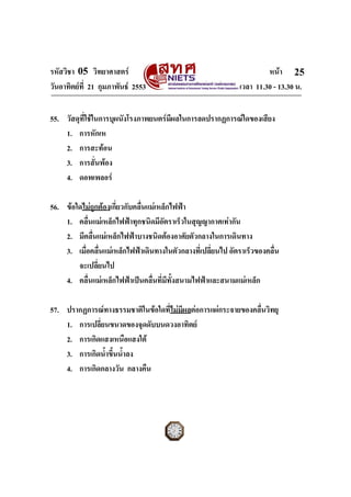 รหัสวิชา 05 วิทยาศาสตร                                                หนา 25
วันอาทิตยที่ 21 กุมภาพันธ 2553                              เวลา 11.30 - 13.30 น.


55. วัสดุที่ใชในการบุผนังโรงภาพยนตรมีผลในการลดปรากฏการณใดของเสียง
    1. การหักเห
    2. การสะทอน
    3. การสั่นพอง
    4. ดอพเพลอร

56. ขอใดไมถูกตองเกี่ยวกับคลื่นแมเหล็กไฟฟา
    1. คลื่นแมเหล็กไฟฟาทุกชนิดมีอัตราเร็วในสุญญากาศเทากัน
    2. มีคลื่นแมเหล็กไฟฟาบางชนิดตองอาศัยตัวกลางในการเดินทาง
    3. เมื่อคลื่นแมเหล็กไฟฟาเดินทางในตัวกลางที่เปลี่ยนไป อัตราเร็วของคลื่น
        จะเปลี่ยนไป
    4. คลื่นแมเหล็กไฟฟาเปนคลื่นที่มีทั้งสนามไฟฟาและสนามแมเหล็ก

57. ปรากฏการณทางธรรมชาติในขอใดที่ไมมีผลตอการแผกระจายของคลื่นวิทยุ
    1. การเปลี่ยนขนาดของจุดดับบนดวงอาทิตย
    2. การเกิดแสงเหนือแสงใต
    3. การเกิดน้ําขึ้นน้ําลง
    4. การเกิดกลางวัน กลางคืน



ฉบับ 1 สําหรับการสอบปกติ
 