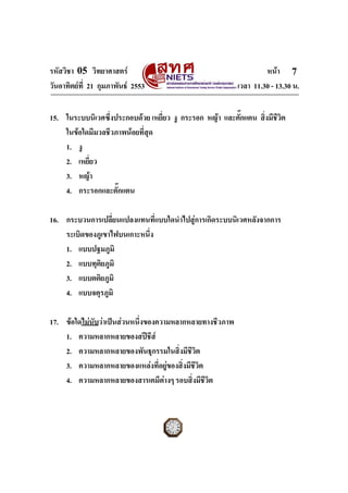 รหัสวิชา 05 วิทยาศาสตร                                            หนา 7
วันอาทิตยที่ 21 กุมภาพันธ 2553                          เวลา 11.30 - 13.30 น.


15. ในระบบนิเวศซึ่งประกอบดวย เหยี่ยว งู กระรอก หญา และตั๊กแตน สิงมีชีวิต
                                                                  ่
    ในขอใดมีมวลชีวภาพนอยที่สุด
    1. งู
    2. เหยี่ยว
    3. หญา
    4. กระรอกและตั๊กแตน

16. กระบวนการเปลี่ยนแปลงแทนที่แบบใดนําไปสูการเกิดระบบนิเวศหลังจากการ
    ระเบิดของภูเขาไฟบนเกาะหนึ่ง
    1. แบบปฐมภูมิ
    2. แบบทุตยภูมิ
               ิ
    3. แบบตติยภูมิ
    4. แบบจตุรภูมิ

17. ขอใดไมนับวาเปนสวนหนึ่งของความหลากหลายทางชีวภาพ
    1. ความหลากหลายของสปชีส
    2. ความหลากหลายของพันธุกรรมในสิ่งมีชีวิต
    3. ความหลากหลายของแหลงที่อยูของสิ่งมีชีวิต
    4. ความหลากหลายของสารเคมีตางๆ รอบสิ่งมีชีวิต


ฉบับ 1 สําหรับการสอบปกติ
 