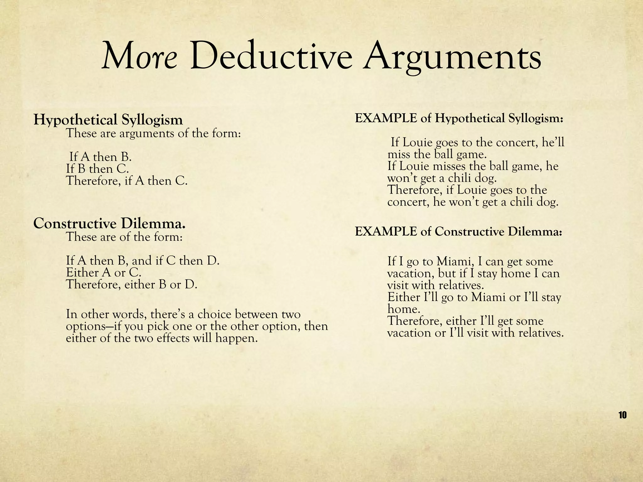 More  Deductive Arguments Hypothetical Syllogism These are arguments of the form:  If A then B.  If B then C.  Therefore, if A then C.   Constructive Dilemma.  These are of the form:  If A then B, and if C then D.  Either A or C.  Therefore, either B or D. In other words, there’s a choice between two options—if you pick one or the other option, then either of the two effects will happen.  EXAMPLE of Hypothetical Syllogism:  If Louie goes to the concert, he’ll miss the ball game. If Louie misses the ball game, he won’t get a chili dog.  Therefore, if Louie goes to the concert, he won’t get a chili dog. EXAMPLE of Constructive Dilemma: If I go to Miami, I can get some vacation, but if I stay home I can visit with relatives.  Either I’ll go to Miami or I’ll stay home.  Therefore, either I’ll get some vacation or I’ll visit with relatives.  
