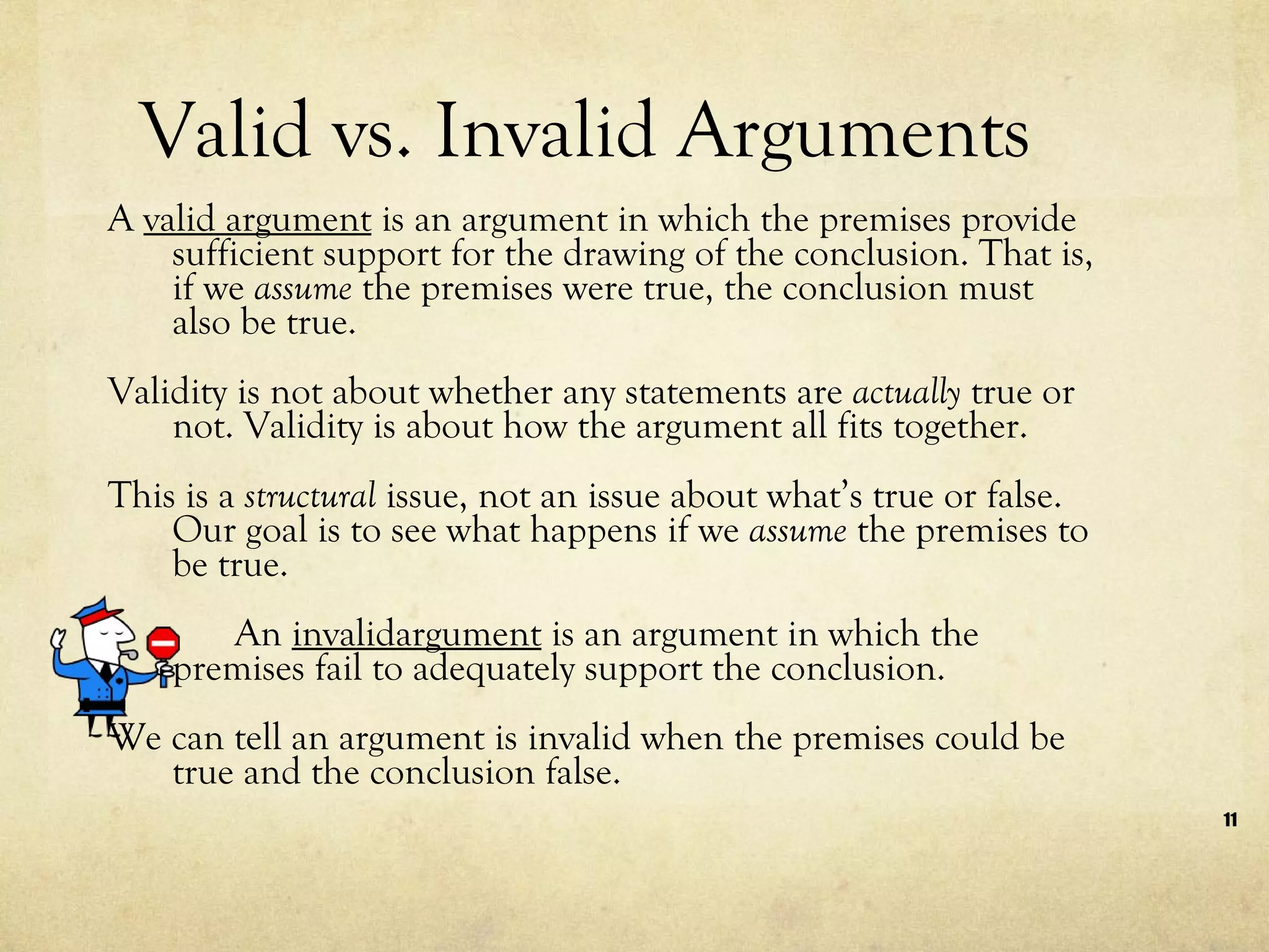 Valid vs. Invalid Arguments A  valid argument  is an argument in which the premises provide sufficient support for the drawing of the conclusion. That is, if we  assume  the premises were true, the conclusion must also be true.  Validity is not about whether any statements are  actually  true or not. Validity is about how the argument all fits together.  This is a  structural  issue, not an issue about what’s true or false. Our goal is to see what happens if we  assume  the premises to be true.  An  invalidargument  is an argument in which the premises fail to adequately support the conclusion.  We can tell an argument is invalid when the premises could be true and the conclusion false.  