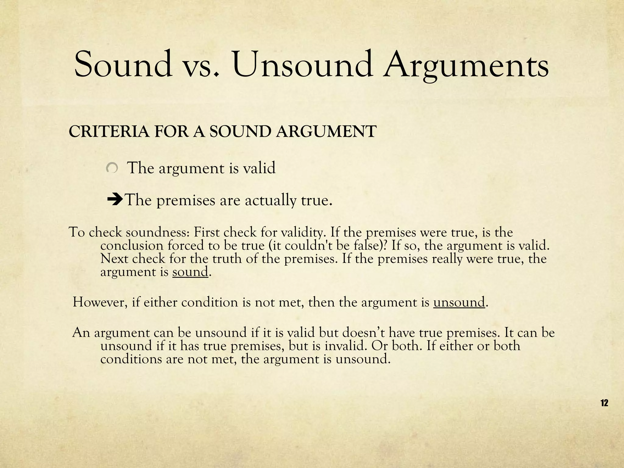 Sound vs. Unsound Arguments CRITERIA FOR A SOUND ARGUMENT The argument is valid   The premises are actually true . To check soundness: First check for validity. If the premises were true, is the conclusion forced to be true (it couldn't be false)? If so, the argument is valid. Next check for the truth of the premises. If the premises really were true, the argument is  sound . However, if either condition is not met, then the argument is  unsound .  An argument can be unsound if it is valid but doesn’t have true premises. It can be unsound if it has true premises, but is invalid. Or both. If either or both conditions are not met, the argument is unsound. 