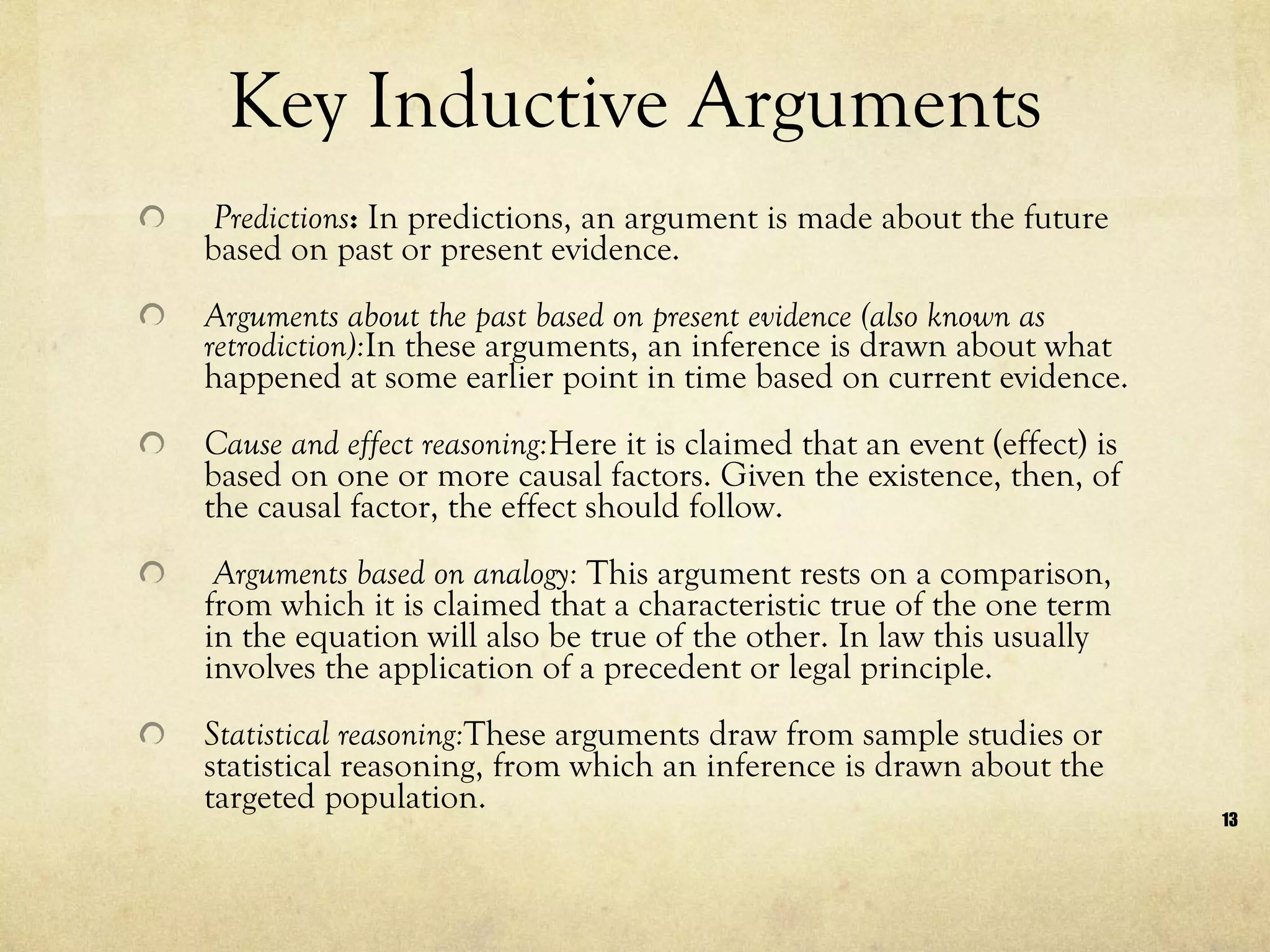 Key Inductive Arguments Predictions :  In predictions, an argument is made about the future based on past or present evidence.  Arguments about the past based on present evidence (also known as retrodiction): In these arguments, an inference is drawn about what happened at some earlier point in time based on current evidence.  Cause and effect reasoning: Here it is claimed that an event (effect) is based on one or more causal factors. Given the existence, then, of the causal factor, the effect should follow. Arguments based on analogy:  This argument rests on a comparison, from which it is claimed that a characteristic true of the one term in the equation will also be true of the other. In law this usually involves the application of a precedent or legal principle. Statistical reasoning: These arguments draw from sample studies or statistical reasoning, from which an inference is drawn about the targeted population. 