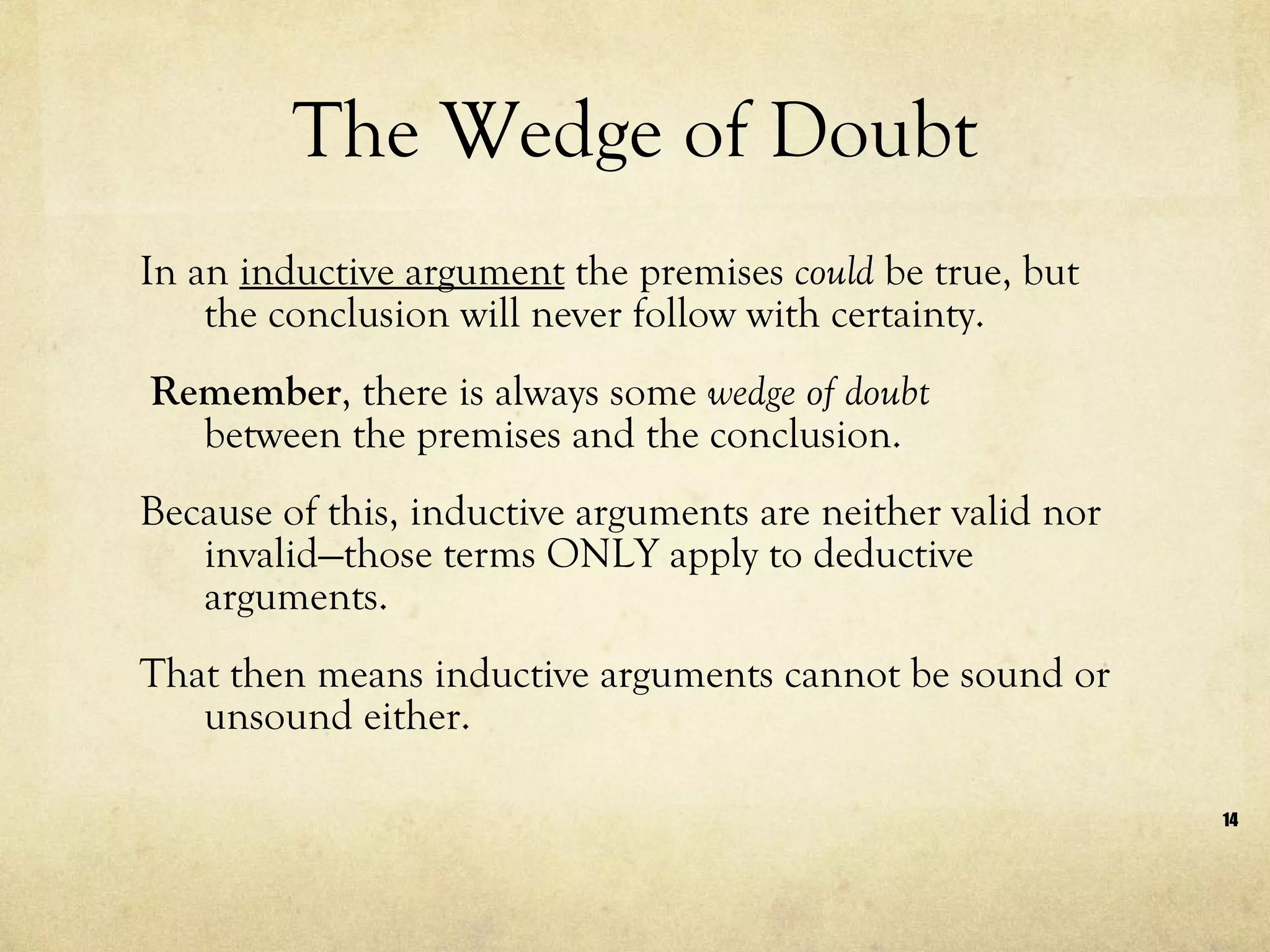 The Wedge of Doubt In an  inductive argument  the premises  could  be true, but the conclusion will never follow with certainty. Remember , there is always some  wedge of doubt   between the premises and the conclusion.  Because of this, inductive arguments are neither valid nor invalid—those terms ONLY apply to deductive arguments.  That then means inductive arguments cannot be sound or unsound either. 