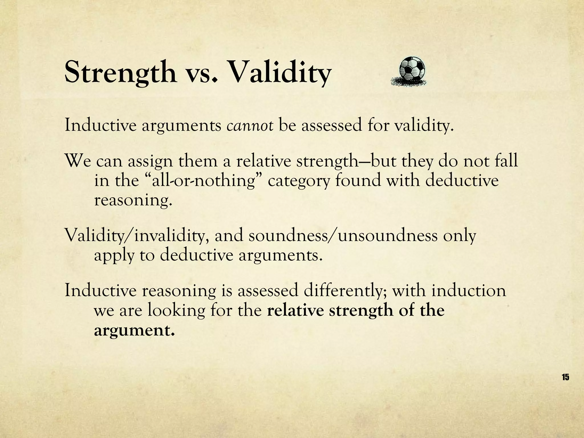 Strength vs. Validity Inductive arguments  cannot  be assessed for validity.  We can assign them a relative strength—but they do not fall in the “all-or-nothing” category found with deductive reasoning.  Validity/invalidity, and soundness/unsoundness only apply to deductive arguments.  Inductive reasoning is assessed differently; with induction we are looking for the  relative strength of the argument. 