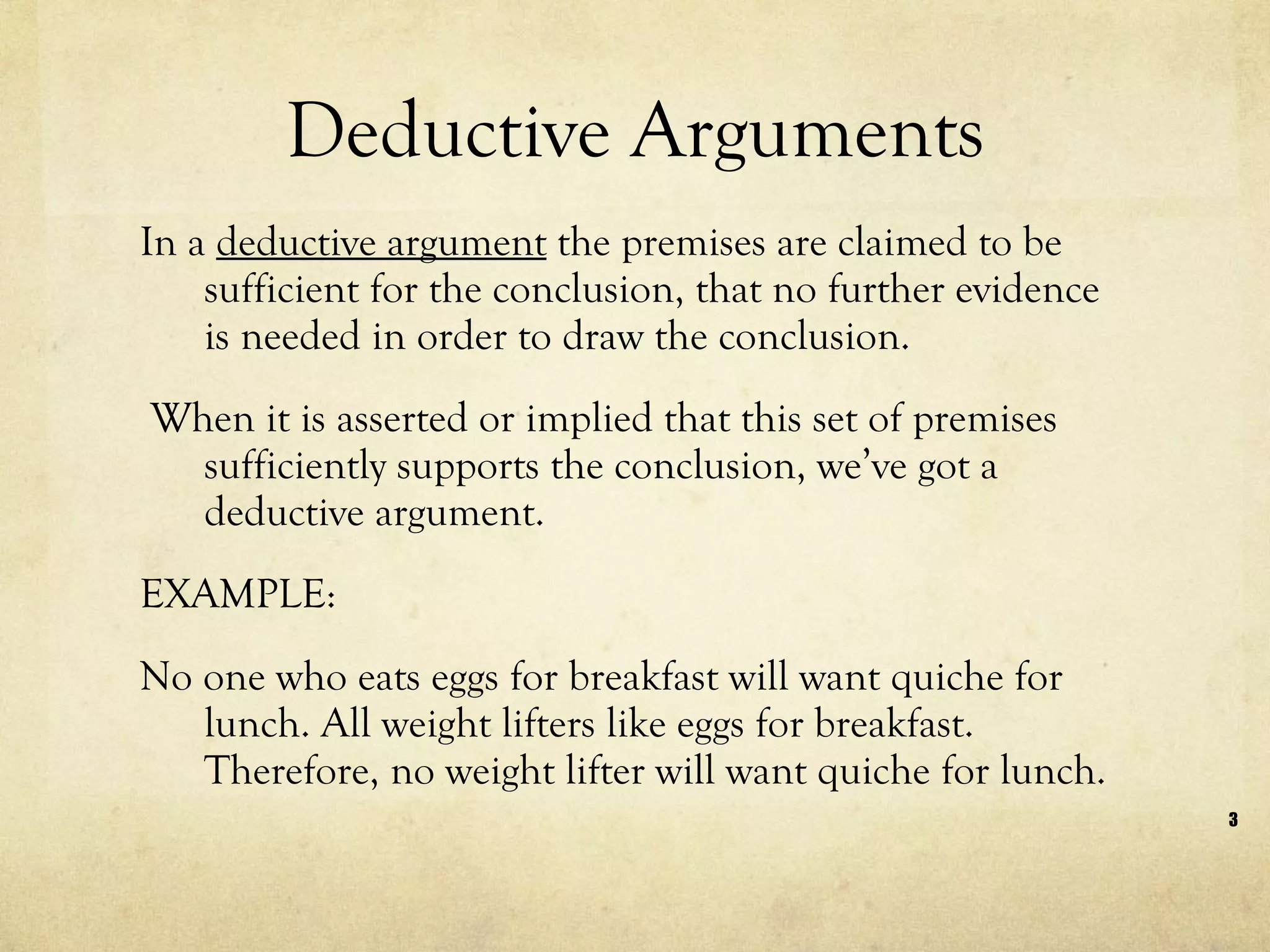 Deductive Arguments In a  deductive argument  the premises are claimed to be sufficient for the conclusion, that no further evidence is needed in order to draw the conclusion.  When it is asserted or implied that this set of premises sufficiently supports the conclusion, we’ve got a deductive argument.  EXAMPLE: No one who eats eggs for breakfast will want quiche for lunch. All weight lifters like eggs for breakfast. Therefore, no weight lifter will want quiche for lunch. 