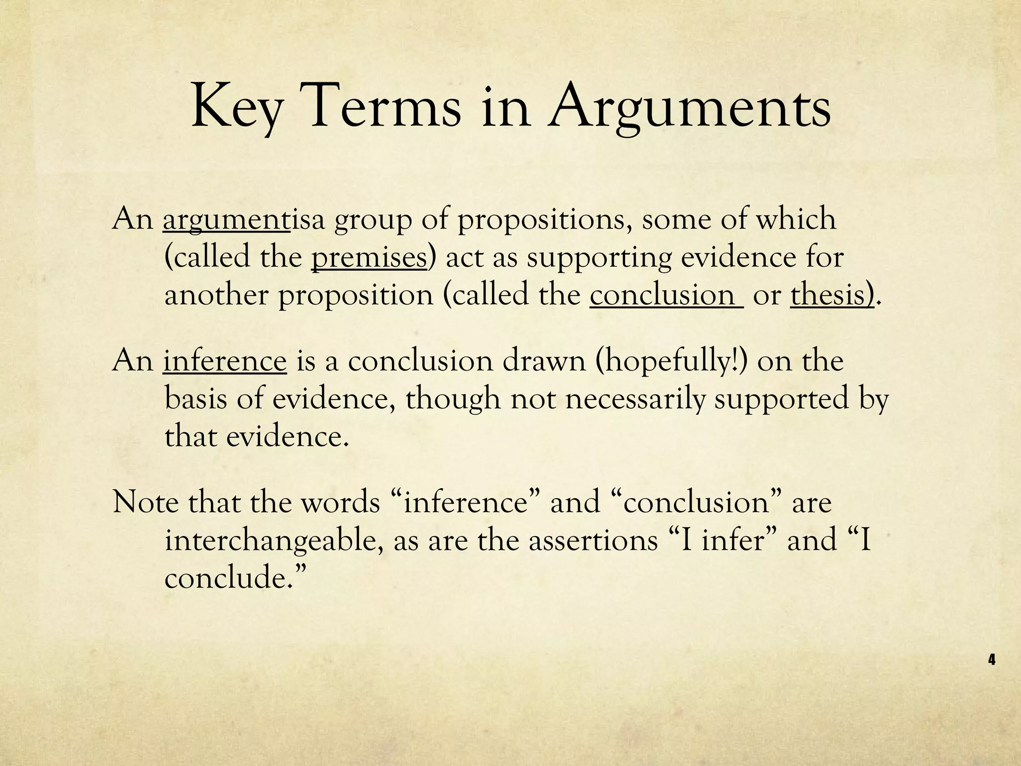 Key Terms in Arguments An  argument isa group of propositions, some of which (called the  premises ) act as supporting evidence for another proposition (called the  conclusion  or  thesis) . An  inference  is a conclusion drawn (hopefully!) on the basis of evidence, though not necessarily supported by that evidence.  Note that the words “inference” and “conclusion” are interchangeable, as are the assertions “I infer” and “I conclude.”  