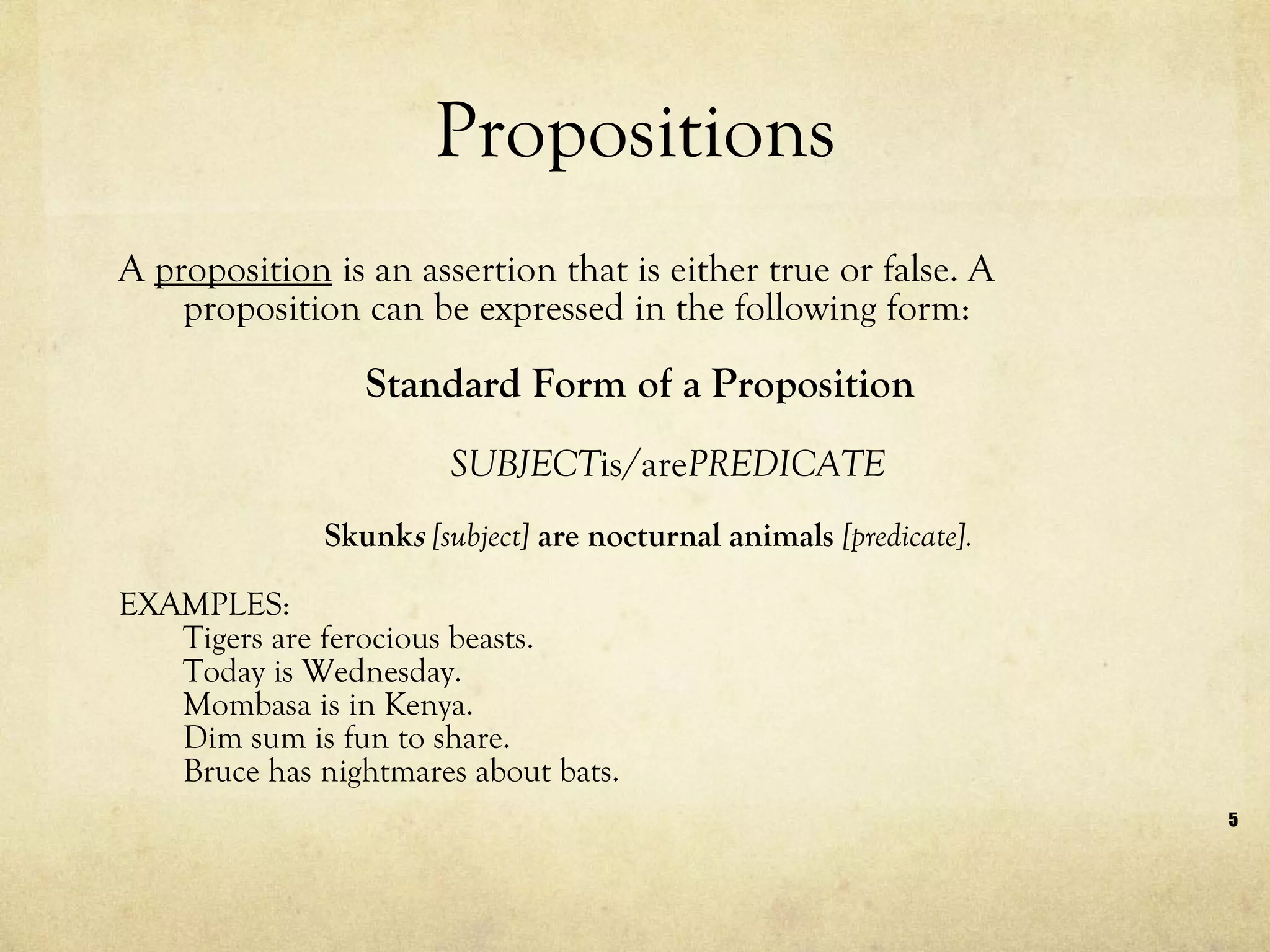 Propositions A  proposition  is an assertion that is either true or false. A proposition can be expressed in the following form: Standard Form of a Proposition SUBJECT is/are PREDICATE  Skunk s  [subject]  are nocturnal animals  [predicate]. EXAMPLES: Tigers are ferocious beasts. Today is Wednesday. Mombasa is in Kenya. Dim sum is fun to share. Bruce has nightmares about bats. 