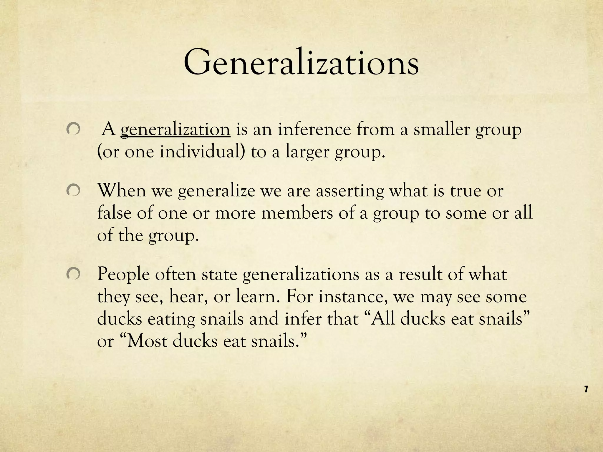 Generalizations  A  generalization  is an inference from a smaller group (or one individual) to a larger group.  When we generalize we are asserting what is true or false of one or more members of a group to some or all of the group.  People often state generalizations as a result of what they see, hear, or learn. For instance, we may see some ducks eating snails and infer that “All ducks eat snails” or “Most ducks eat snails.”  
