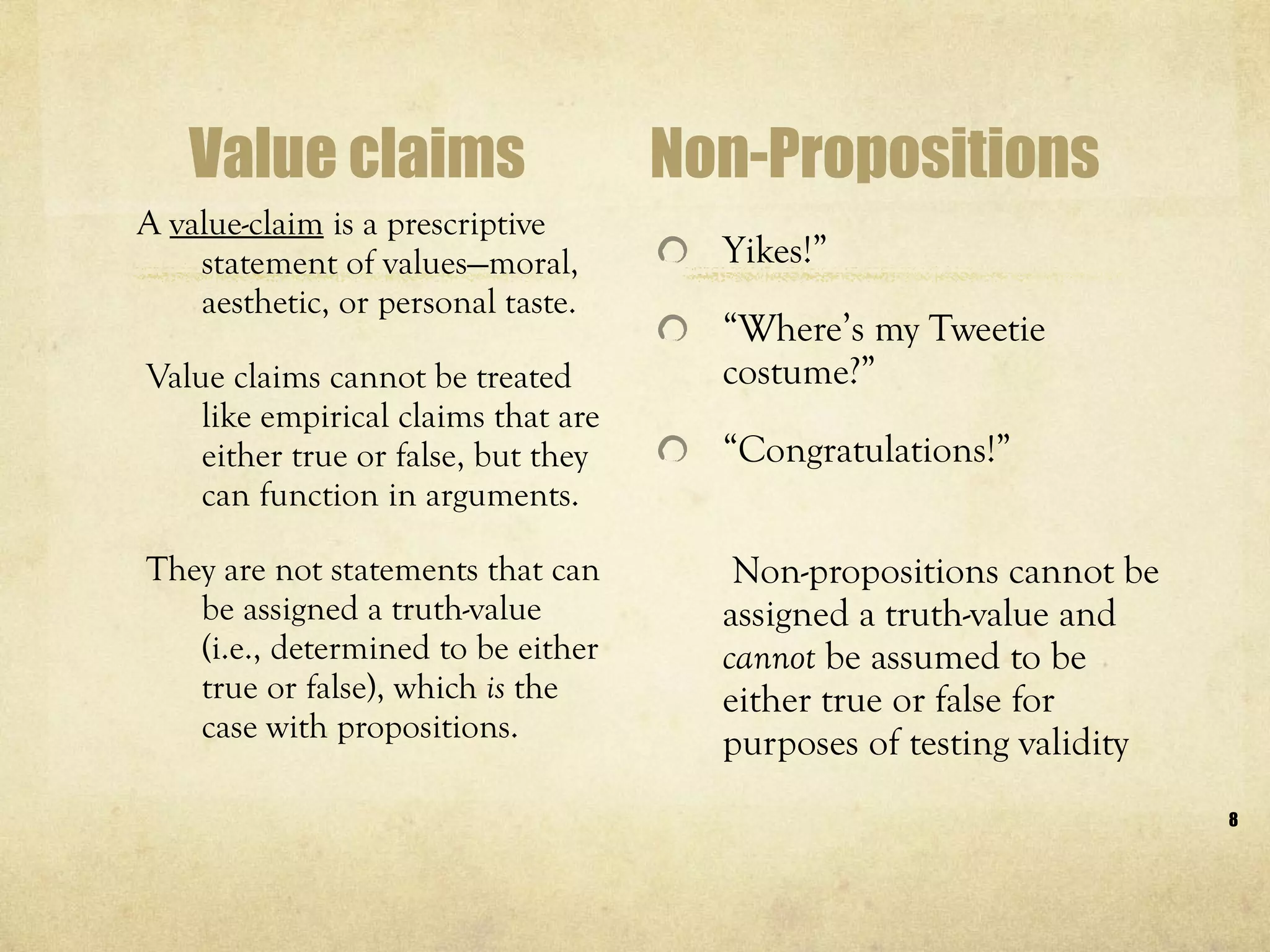 Value claims A  value-claim  is a prescriptive statement of values—moral, aesthetic, or personal taste. Value claims cannot be treated like empirical claims that are either true or false, but they can function in arguments. They are not statements that can be assigned a truth-value (i.e., determined to be either true or false), which  is  the case with propositions.  Non-Propositions Yikes!” “ Where’s my Tweetie costume?” “ Congratulations!”   Non-propositions cannot be assigned a truth-value and  cannot  be assumed to be either true or false for purposes of testing validity  