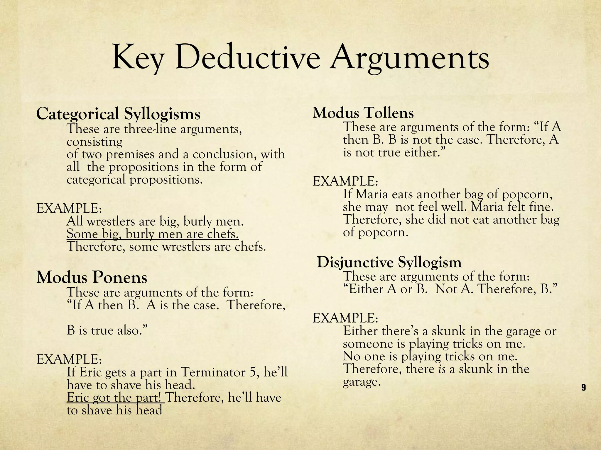 Key Deductive Arguments Categorical Syllogisms These are three-line arguments, consisting of two premises and a conclusion, with all  the propositions in the form of categorical propositions.  EXAMPLE: All wrestlers are big, burly men. Some big, burly men are chefs. Therefore, some wrestlers are chefs. Modus Ponens  These are arguments of the form:  “If A then B.  A is the case.  Therefore,  B is true also.” EXAMPLE: If Eric gets a part in Terminator 5, he’ll have to shave his head. Eric got the part!  Therefore, he’ll have to shave his head Modus Tollens These are arguments of the form: “If A then B. B is not the case. Therefore, A is not true either.” EXAMPLE:  If Maria eats another bag of popcorn, she may  not feel well. Maria felt fine. Therefore, she did not eat another bag of popcorn. Disjunctive Syllogism These are arguments of the form: “Either A or B.  Not A. Therefore, B.” EXAMPLE: Either there’s a skunk in the garage or someone is playing tricks on me. No one is playing tricks on me.  Therefore, there  is  a skunk in the garage. 
