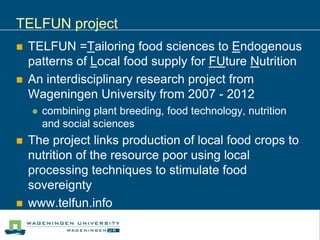 TELFUN project
   TELFUN =Tailoring food sciences to Endogenous
    patterns of Local food supply for FUture Nutrition
   An interdisciplinary research project from
    Wageningen University from 2007 - 2012
       combining plant breeding, food technology, nutrition
        and social sciences
   The project links production of local food crops to
    nutrition of the resource poor using local
    processing techniques to stimulate food
    sovereignty
   www.telfun.info
 