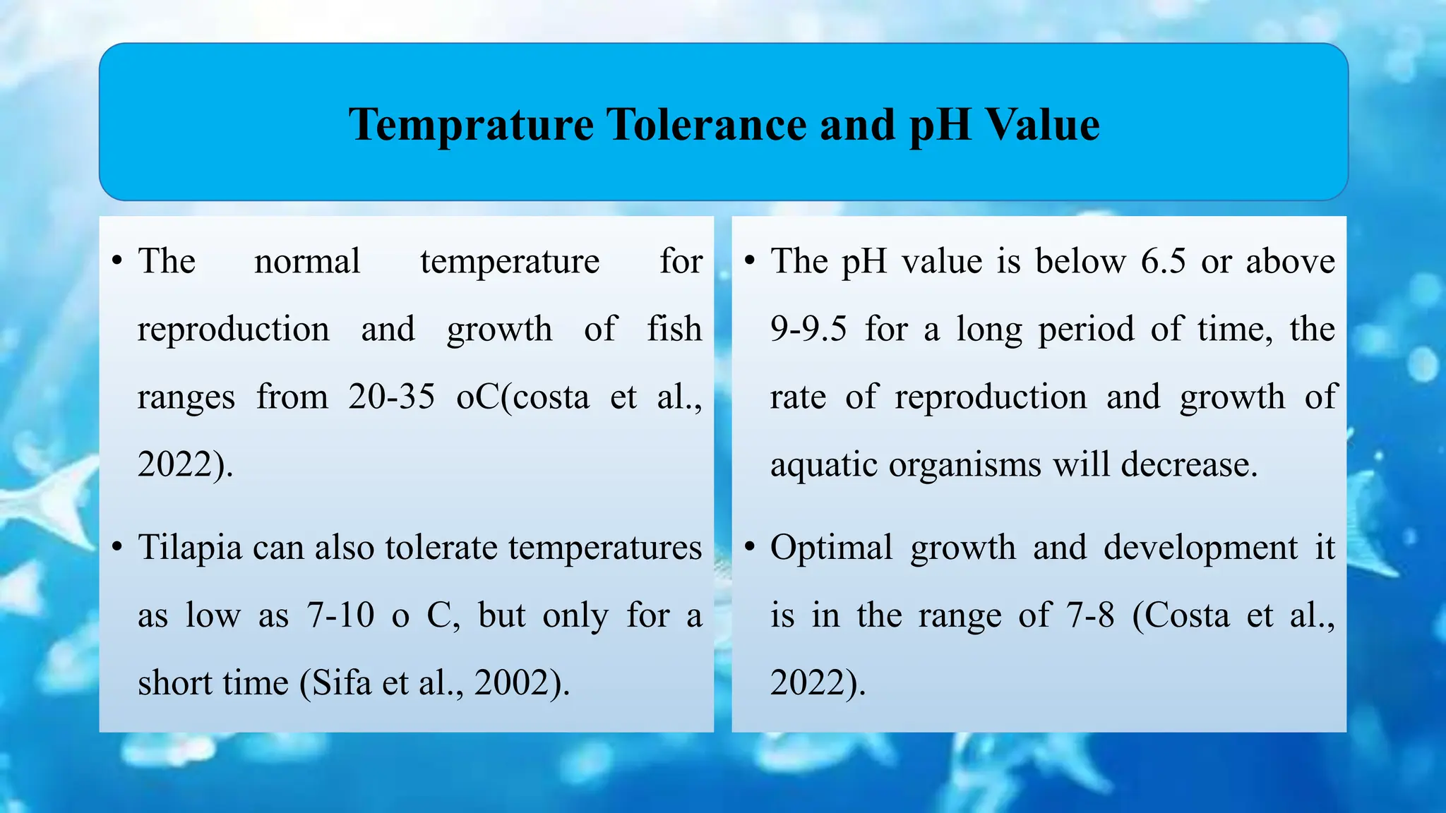 • The normal temperature for
reproduction and growth of fish
ranges from 20-35 oC(costa et al.,
2022).
• Tilapia can also tolerate temperatures
as low as 7-10 o C, but only for a
short time (Sifa et al., 2002).
• The pH value is below 6.5 or above
9-9.5 for a long period of time, the
rate of reproduction and growth of
aquatic organisms will decrease.
• Optimal growth and development it
is in the range of 7-8 (Costa et al.,
2022).
Temprature Tolerance and pH Value
 