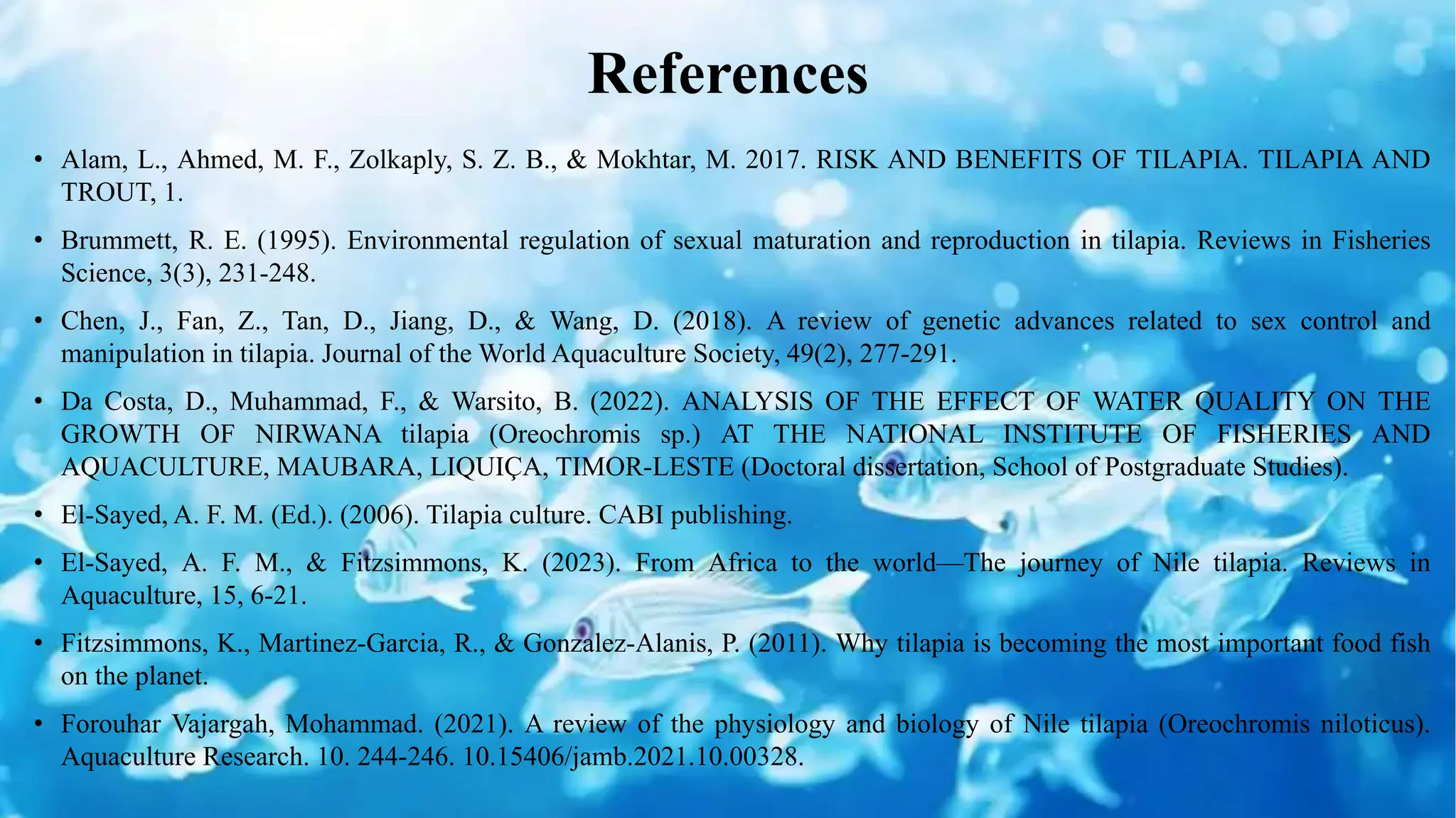 References
• Alam, L., Ahmed, M. F., Zolkaply, S. Z. B., & Mokhtar, M. 2017. RISK AND BENEFITS OF TILAPIA. TILAPIA AND
TROUT, 1.
• Brummett, R. E. (1995). Environmental regulation of sexual maturation and reproduction in tilapia. Reviews in Fisheries
Science, 3(3), 231-248.
• Chen, J., Fan, Z., Tan, D., Jiang, D., & Wang, D. (2018). A review of genetic advances related to sex control and
manipulation in tilapia. Journal of the World Aquaculture Society, 49(2), 277-291.
• Da Costa, D., Muhammad, F., & Warsito, B. (2022). ANALYSIS OF THE EFFECT OF WATER QUALITY ON THE
GROWTH OF NIRWANA tilapia (Oreochromis sp.) AT THE NATIONAL INSTITUTE OF FISHERIES AND
AQUACULTURE, MAUBARA, LIQUIÇA, TIMOR-LESTE (Doctoral dissertation, School of Postgraduate Studies).
• El-Sayed, A. F. M. (Ed.). (2006). Tilapia culture. CABI publishing.
• El‐Sayed, A. F. M., & Fitzsimmons, K. (2023). From Africa to the world—The journey of Nile tilapia. Reviews in
Aquaculture, 15, 6-21.
• Fitzsimmons, K., Martinez-Garcia, R., & Gonzalez-Alanis, P. (2011). Why tilapia is becoming the most important food fish
on the planet.
• Forouhar Vajargah, Mohammad. (2021). A review of the physiology and biology of Nile tilapia (Oreochromis niloticus).
Aquaculture Research. 10. 244-246. 10.15406/jamb.2021.10.00328.
 