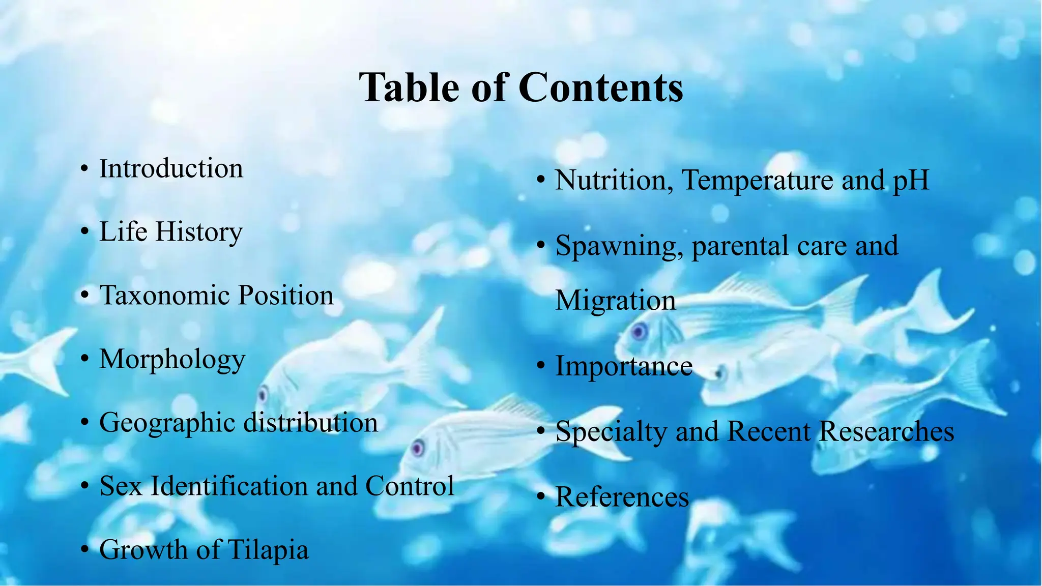• Introduction
• Life History
• Taxonomic Position
• Morphology
• Geographic distribution
• Sex Identification and Control
• Growth of Tilapia
• Nutrition, Temperature and pH
• Spawning, parental care and
Migration
• Importance
• Specialty and Recent Researches
• References
Table of Contents
 
