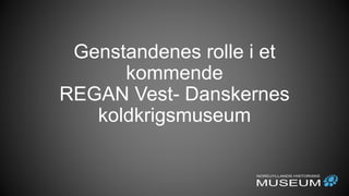 Genstandenes rolle i et
kommende
REGAN Vest- Danskernes
koldkrigsmuseum
 