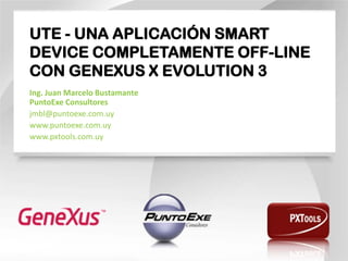 UTE - UNA APLICACIÓN SMART DEVICE COMPLETAMENTE OFF-LINE CON GENEXUS X EVOLUTION 3 
Ing. Juan Marcelo Bustamante PuntoExe Consultores 
jmbl@puntoexe.com.uy 
www.puntoexe.com.uy 
www.pxtools.com.uy  