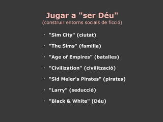 Jugar a "ser Déu" (construir entorns socials de ficció) "Sim City" (ciutat) "The Sims" (família) "Age of Empires" (batalles) "Civilization" (civilització) "Sid Meier's Pirates" (pirates) "Larry" (seducció) "Black & White" (Déu) 
