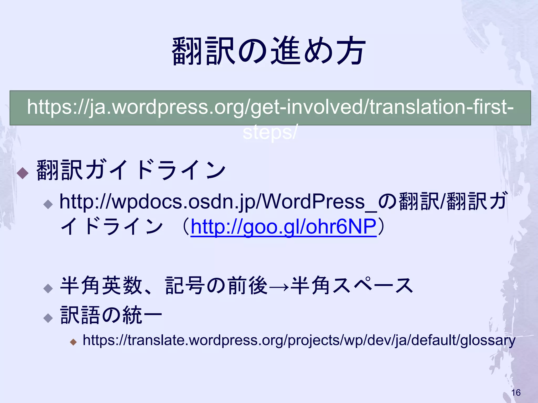 翻訳の進め方
◆ 翻訳ガイドライン
◆ http://wpdocs.osdn.jp/WordPress_の翻訳/翻訳ガ
イドライン （http://goo.gl/ohr6NP）
◆ 半角英数、記号の前後→半角スペース
◆ 訳語の統一
◆ https://translate.wordpress.org/projects/wp/dev/ja/default/glossary
https://ja.wordpress.org/get-involved/translation-first-
steps/
16
 