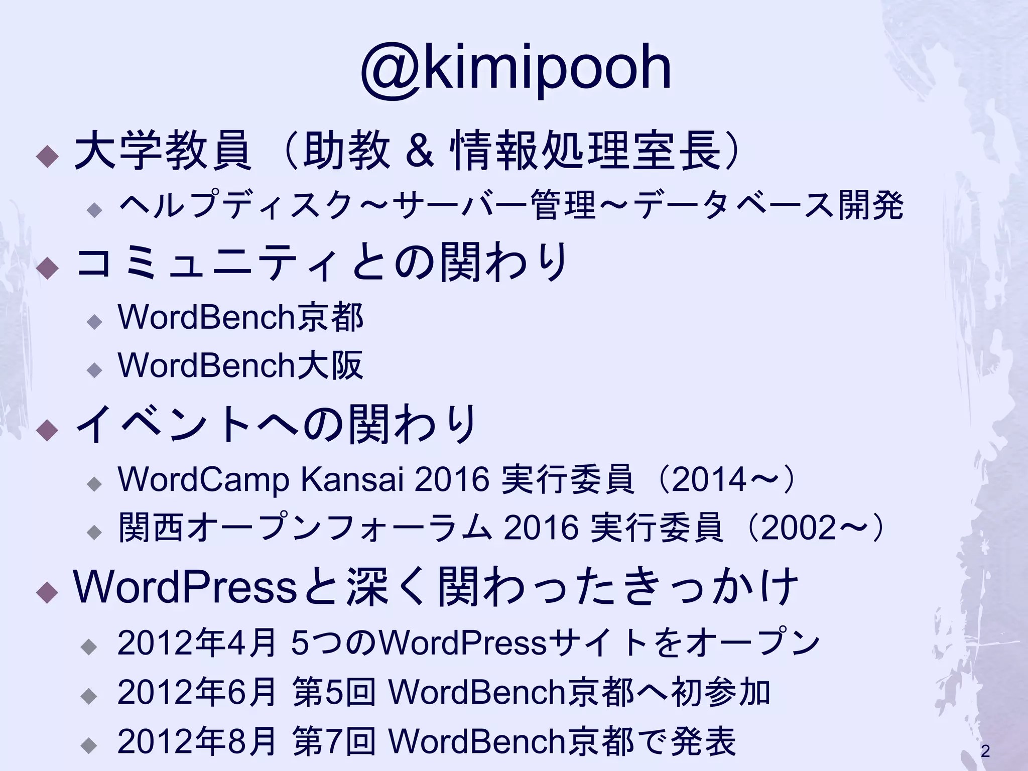 @kimipooh
◆ 大学教員（助教 & 情報処理室長）
◆ ヘルプディスク〜サーバー管理〜データベース開発
◆ コミュニティとの関わり
◆ WordBench京都
◆ WordBench大阪
 イベントへの関わり
 WordCamp Kansai 2016 実行委員（2014〜）
 関西オープンフォーラム 2016 実行委員（2002〜）
 WordPressと深く関わったきっかけ
 2012年4月 5つのWordPressサイトをオープン
 2012年6月 第5回 WordBench京都へ初参加
 2012年8月 第7回 WordBench京都で発表 2
 