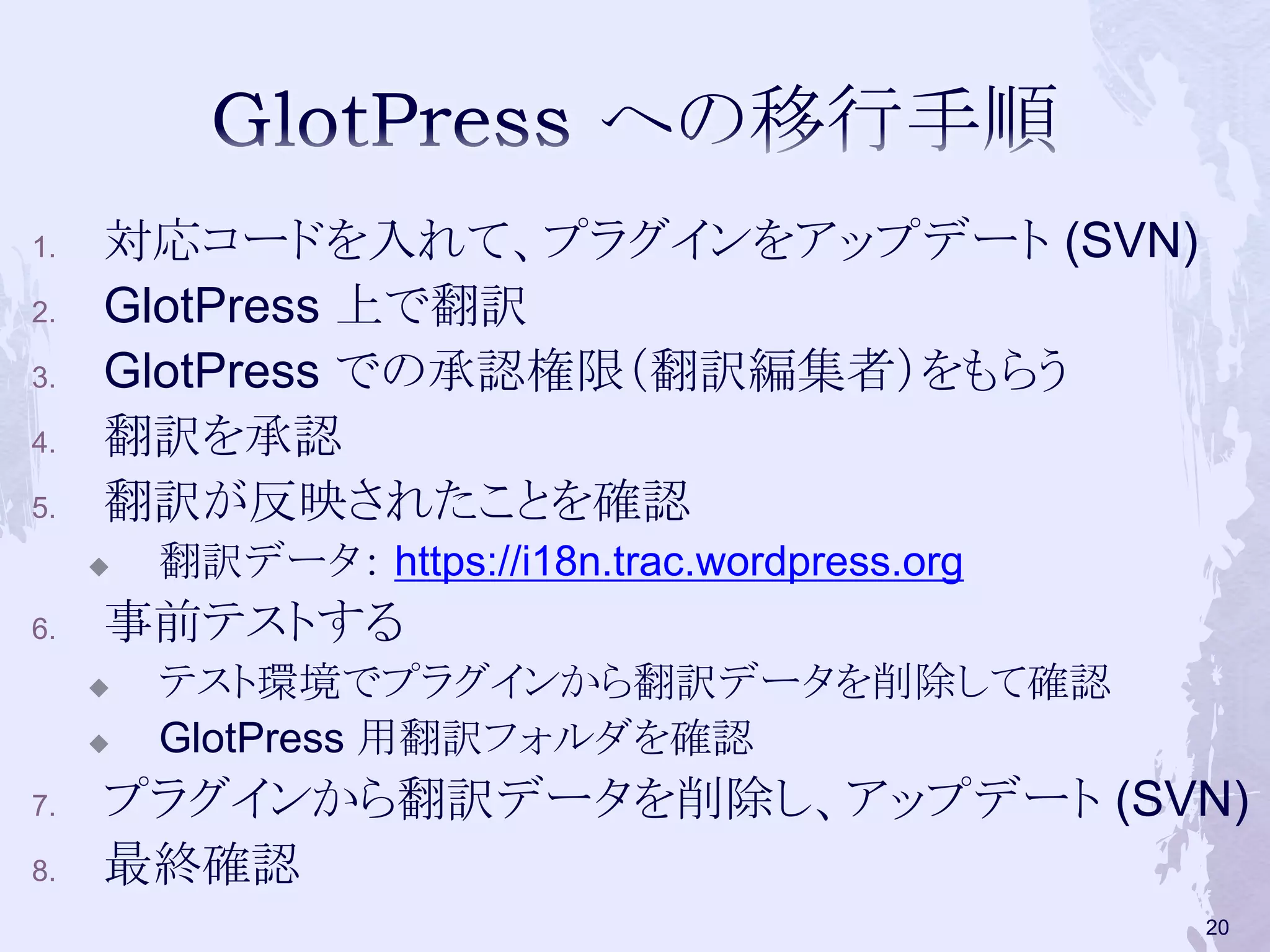 1. 対応コードを入れて、プラグインをアップデート (SVN)
2. GlotPress 上で翻訳
3. GlotPress での承認権限（翻訳編集者）をもらう
4. 翻訳を承認
5. 翻訳が反映されたことを確認
 翻訳データ： https://i18n.trac.wordpress.org
6. 事前テストする
 テスト環境でプラグインから翻訳データを削除して確認
 GlotPress 用翻訳フォルダを確認
7. プラグインから翻訳データを削除し、アップデート (SVN)
8. 最終確認
20
 