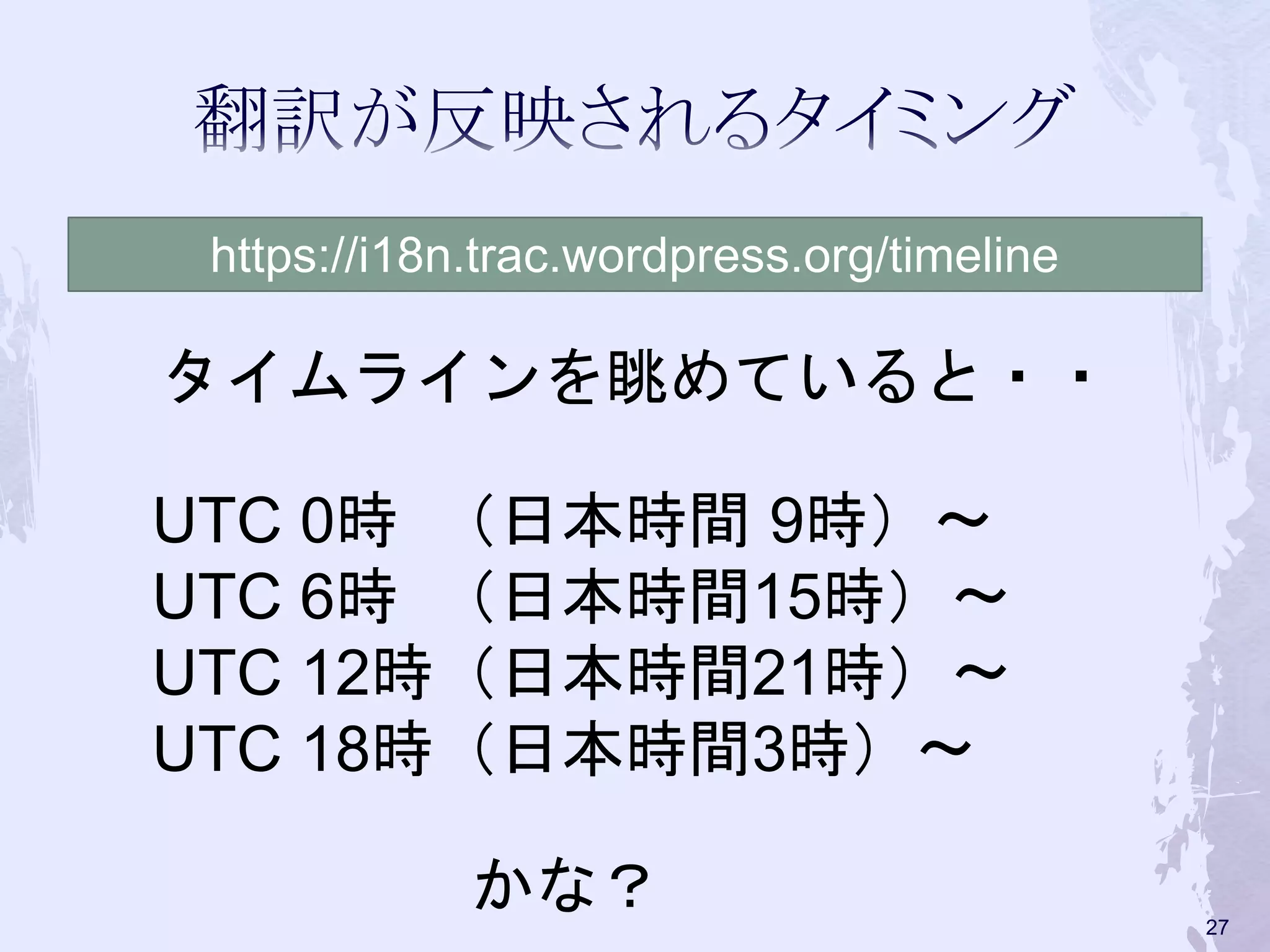 UTC 0時 （日本時間 9時）〜
UTC 6時 （日本時間15時）〜
UTC 12時（日本時間21時）〜
UTC 18時（日本時間3時）〜
https://i18n.trac.wordpress.org/timeline
タイムラインを眺めていると・・
かな？ 27
 