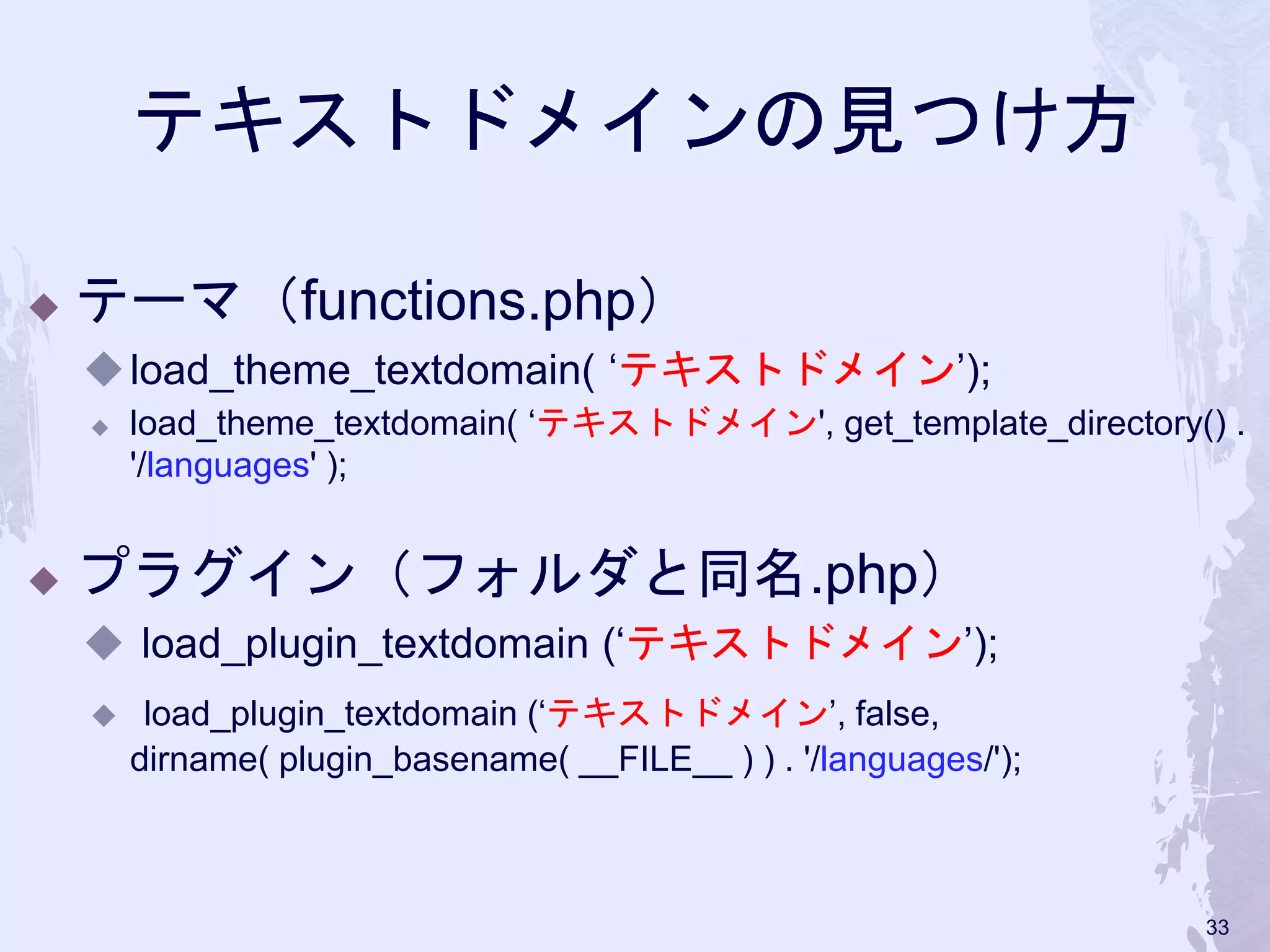 テキストドメインの見つけ方
◆ テーマ（functions.php）
◆load_theme_textdomain( ‘テキストドメイン’);
◆ load_theme_textdomain( ‘テキストドメイン', get_template_directory() .
'/languages' );
◆ プラグイン（フォルダと同名.php）
◆ load_plugin_textdomain (‘テキストドメイン’);
◆ load_plugin_textdomain (‘テキストドメイン’, false,
dirname( plugin_basename( __FILE__ ) ) . '/languages/');
33
 