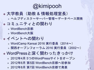 @kimipooh
◆ 大学教員（助教 & 情報処理室長）
◆ ヘルプディスク〜サーバー管理〜データベース開発
◆ コミュニティとの関わり
◆ WordBench京都
◆ WordBench大阪
 イベントへの関わり
 WordCamp Kansai 2016 実行委員（2014〜）
 関西オープンフォーラム 2016 実行委員（2002〜）
 WordPressと深く関わったきっかけ
 2012年4月 5つのWordPressサイトをオープン
 2012年6月 第5回 WordBench京都へ初参加
 2012年8月 第7回 WordBench京都で発表 2
 