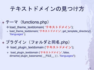 テキストドメインの見つけ方
◆ テーマ（functions.php）
◆load_theme_textdomain( ‘テキストドメイン’);
◆ load_theme_textdomain( ‘テキストドメイン', get_template_directory() .
'/languages' );
◆ プラグイン（フォルダと同名.php）
◆ load_plugin_textdomain (‘テキストドメイン’);
◆ load_plugin_textdomain (‘テキストドメイン’, false,
dirname( plugin_basename( __FILE__ ) ) . '/languages/');
33
 
