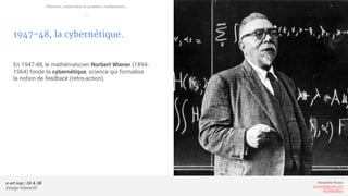 e-art sup | 3A & 3B
Design Interactif
Alexandre Rivaux
arivaux@gmail.com
ixd.education
1947-48, la cybernétique.
En 1947-48, le mathématicien Norbert Wiener (1894-
1964) fonde la cybernétique, science qui formalise
la notion de feedback (retro-action).
Théories, recherches et premiers ordinateurs...
—
 