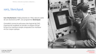 e-art sup | 3A & 3B
Design Interactif
Alexandre Rivaux
arivaux@gmail.com
ixd.education
1963, Sketchpad.
Ivan Shutherland (1938) présente en 1963, dans le cadre
de son doctorat au MIT, son programme Sketchpad.
Considéré comme le précuseur des logiciel de CAO,
il permet de modeliser et simuler un espace 3D par
le biai d’un interface simple composée d’un moniteur
et d’un crayon optique.
Théories, recherches et premiers ordinateurs...
—
 