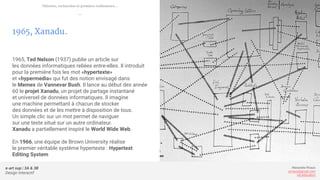 e-art sup | 3A & 3B
Design Interactif
Alexandre Rivaux
arivaux@gmail.com
ixd.education
1965, Xanadu.
1965, Ted Nelson (1937) publie un article sur
les données informatiques reliées entre-elles. Il introduit
pour la première fois les mot «hypertexte»
et «hypermedia» qui fut des notion envisagé dans
le Memex de Vannevar Bush. Il lance au début des année
60 le projet Xanadu, un projet de partage instantané
et universel de données informatiques. Il imagine
une machine permettant à chacun de stocker
des données et de les mettre à disposition de tous.
Un simple clic sur un mot permet de naviguer
sur une texte situé sur un autre ordinateur.
Xanadu a partiellement inspiré le World Wide Web.
En 1966, une équipe de Brown University réalise
le premier véritable systême hypertexte : Hypertext
Editing System
Théories, recherches et premiers ordinateurs...
—
 